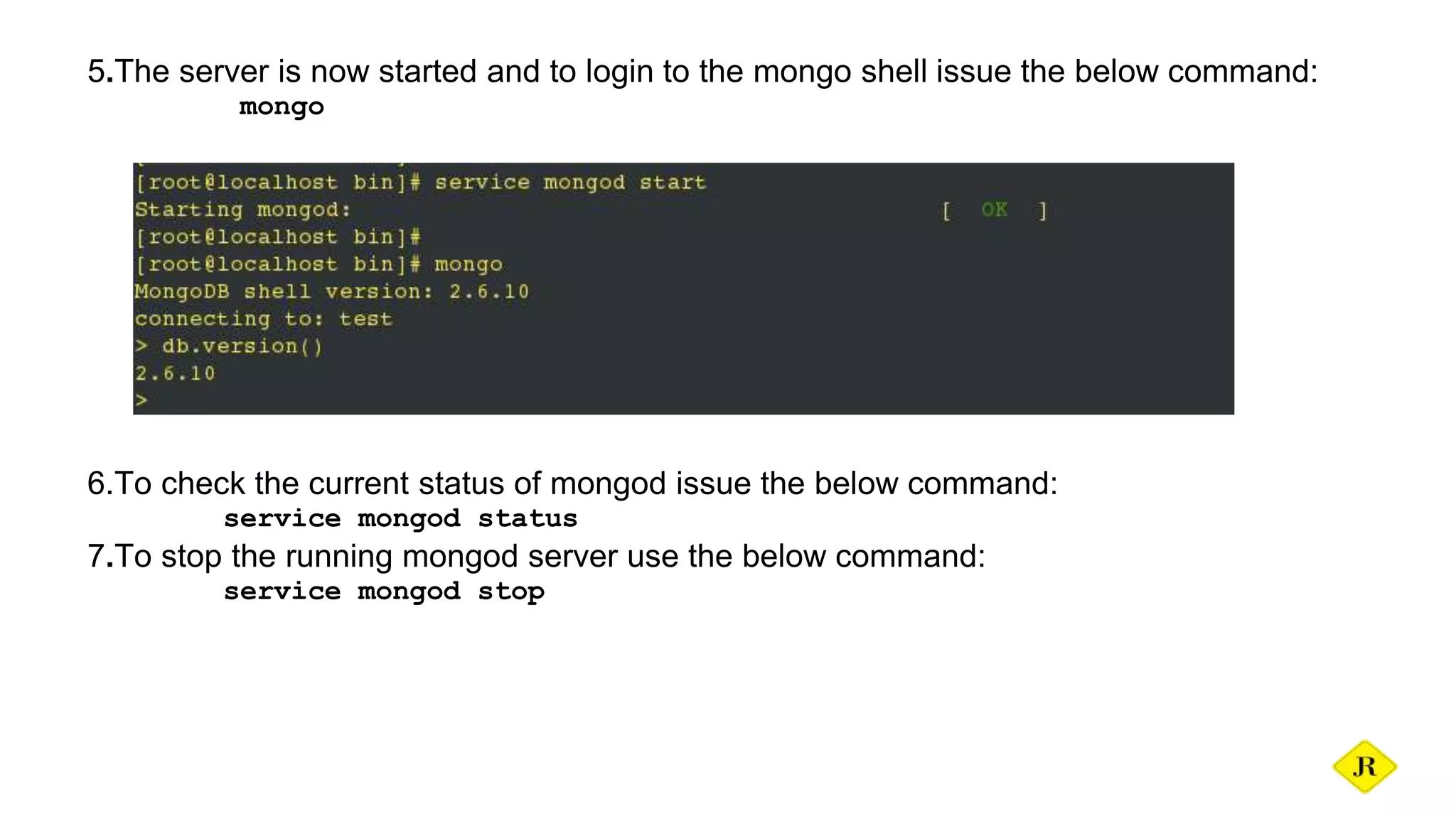 5.The server is now started and to login to the mongo shell issue the below command: mongo 6.To check the current status of mongod issue the below command: service mongod status 7.To stop the running mongod server use the below command: service mongod stop 