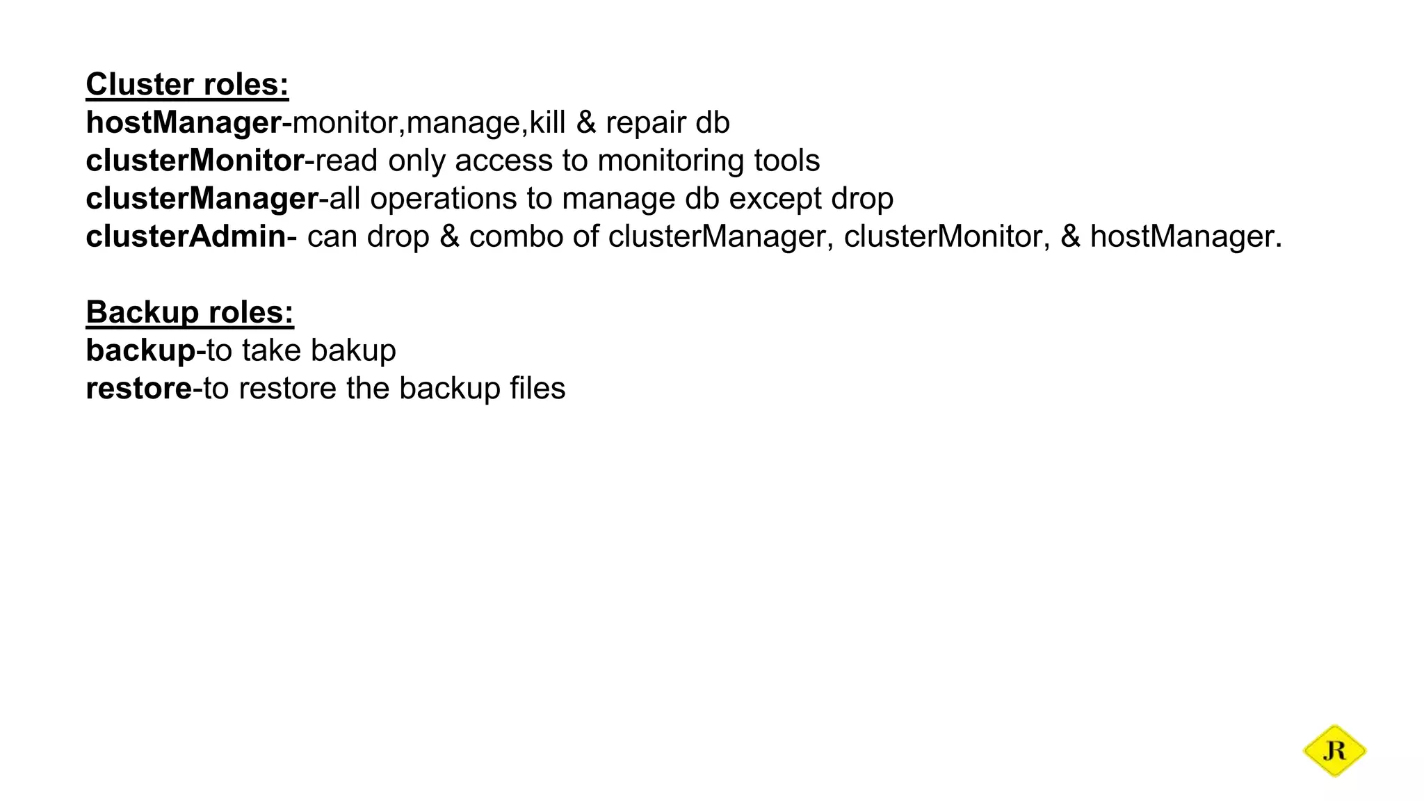 Cluster roles: hostManager-monitor,manage,kill & repair db clusterMonitor-read only access to monitoring tools clusterManager-all operations to manage db except drop clusterAdmin- can drop & combo of clusterManager, clusterMonitor, & hostManager. Backup roles: backup-to take bakup restore-to restore the backup files 