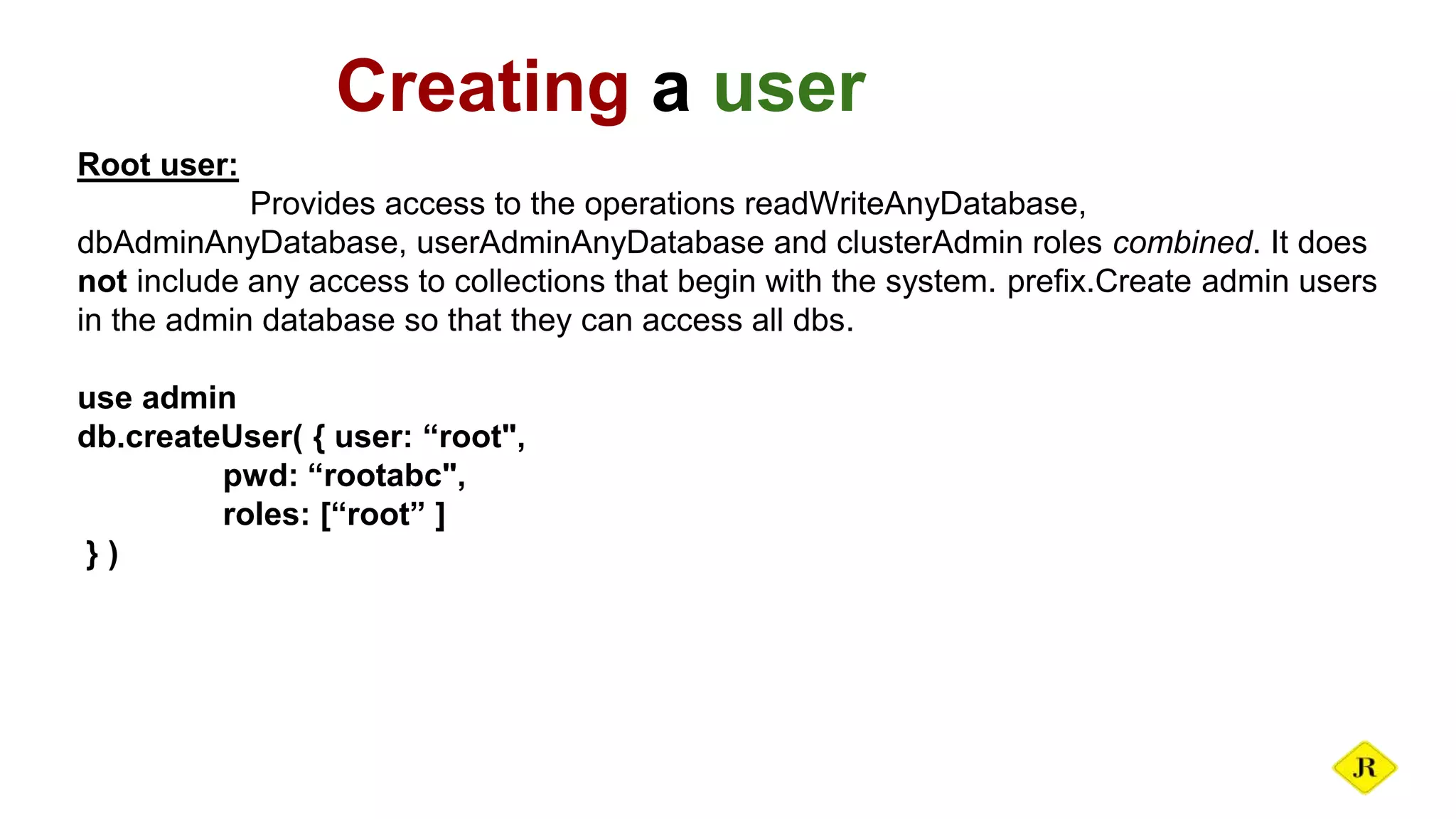 Creating a user Root user: Provides access to the operations readWriteAnyDatabase, dbAdminAnyDatabase, userAdminAnyDatabase and clusterAdmin roles combined. It does not include any access to collections that begin with the system. prefix.Create admin users in the admin database so that they can access all dbs. use admin db.createUser( { user: “root", pwd: “rootabc", roles: [“root” ] } ) 