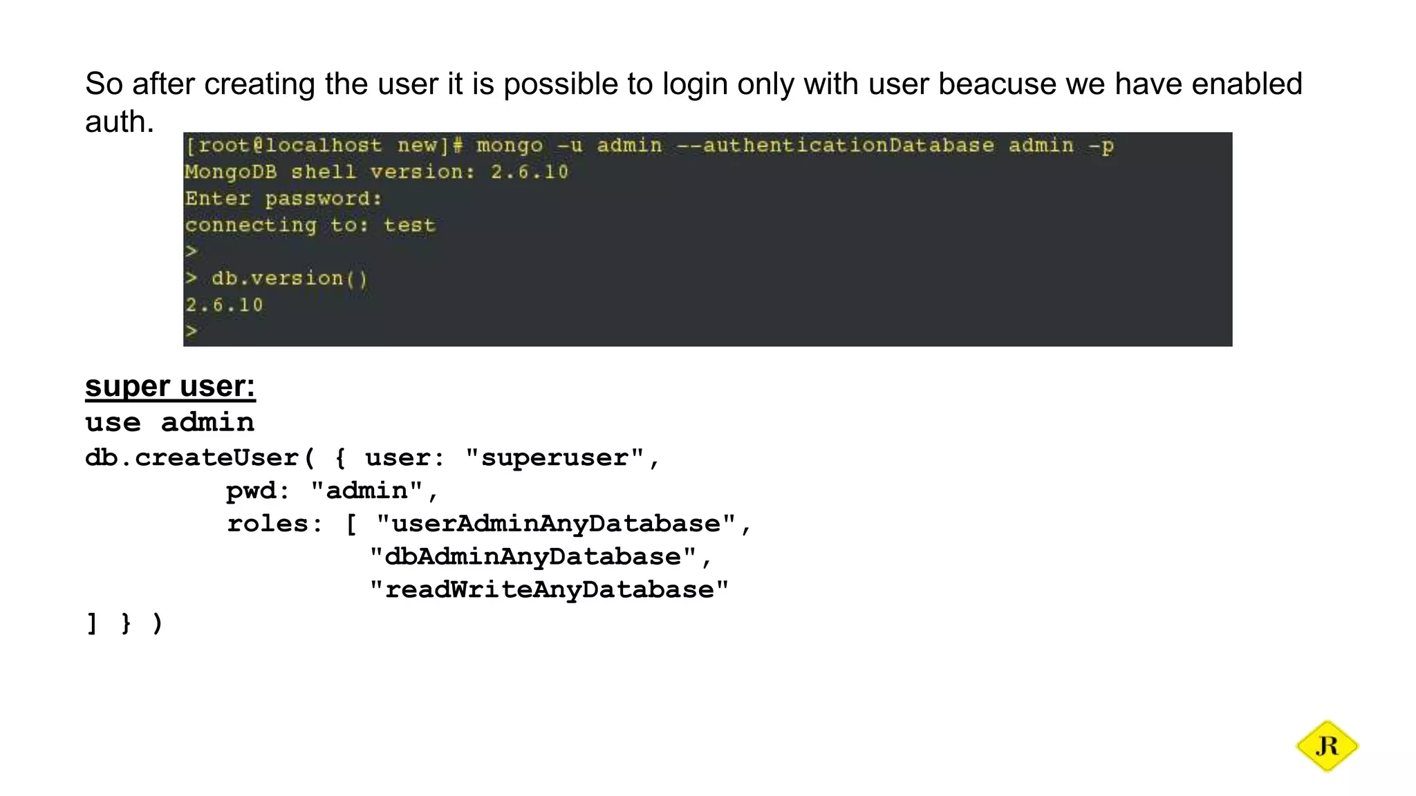 So after creating the user it is possible to login only with user beacuse we have enabled auth. super user: use admin db.createUser( { user: "superuser", pwd: "admin", roles: [ "userAdminAnyDatabase", "dbAdminAnyDatabase", "readWriteAnyDatabase" ] } ) 