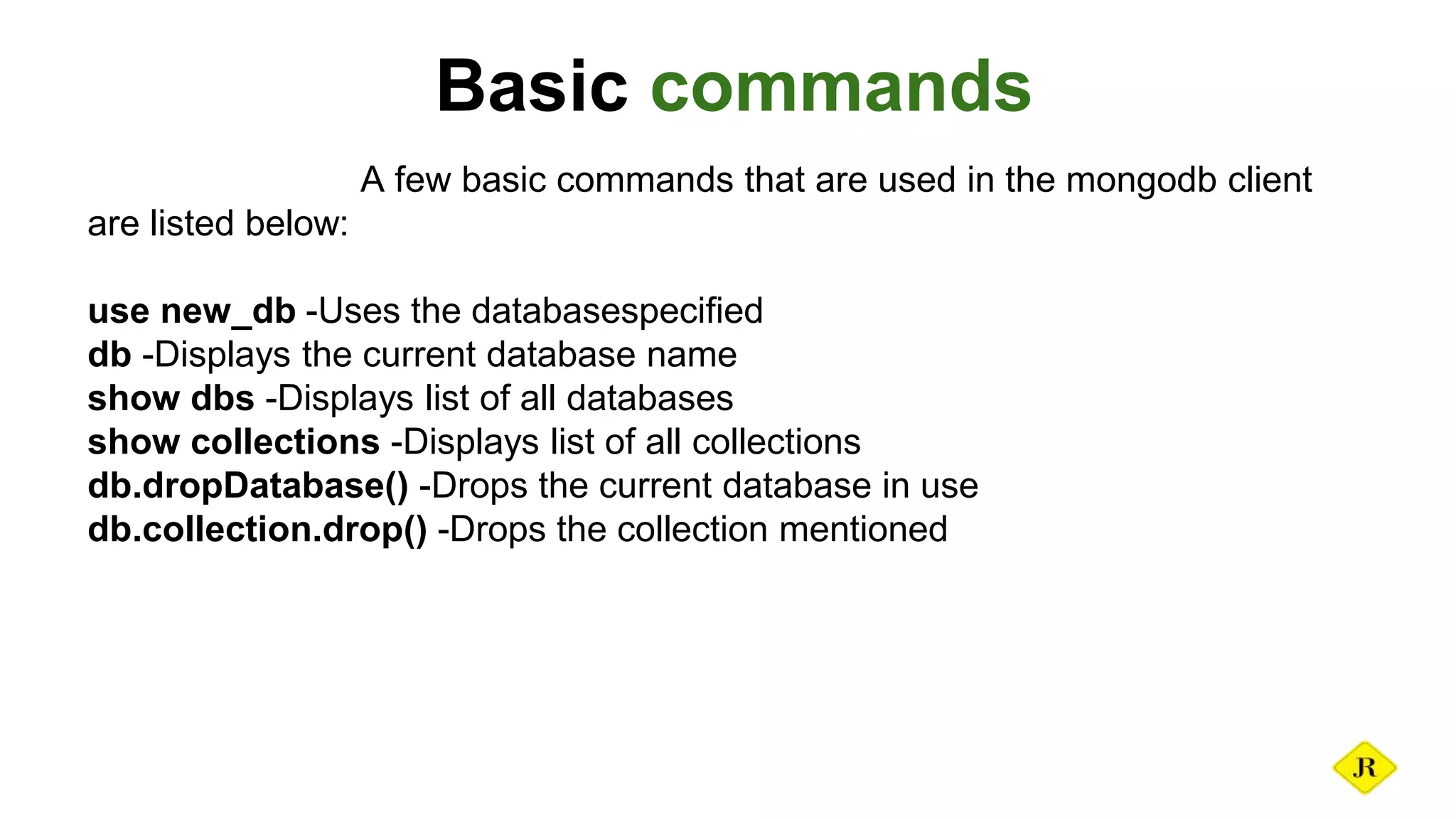 Basic commands A few basic commands that are used in the mongodb client are listed below: use new_db -Uses the databasespecified db -Displays the current database name show dbs -Displays list of all databases show collections -Displays list of all collections db.dropDatabase() -Drops the current database in use db.collection.drop() -Drops the collection mentioned 