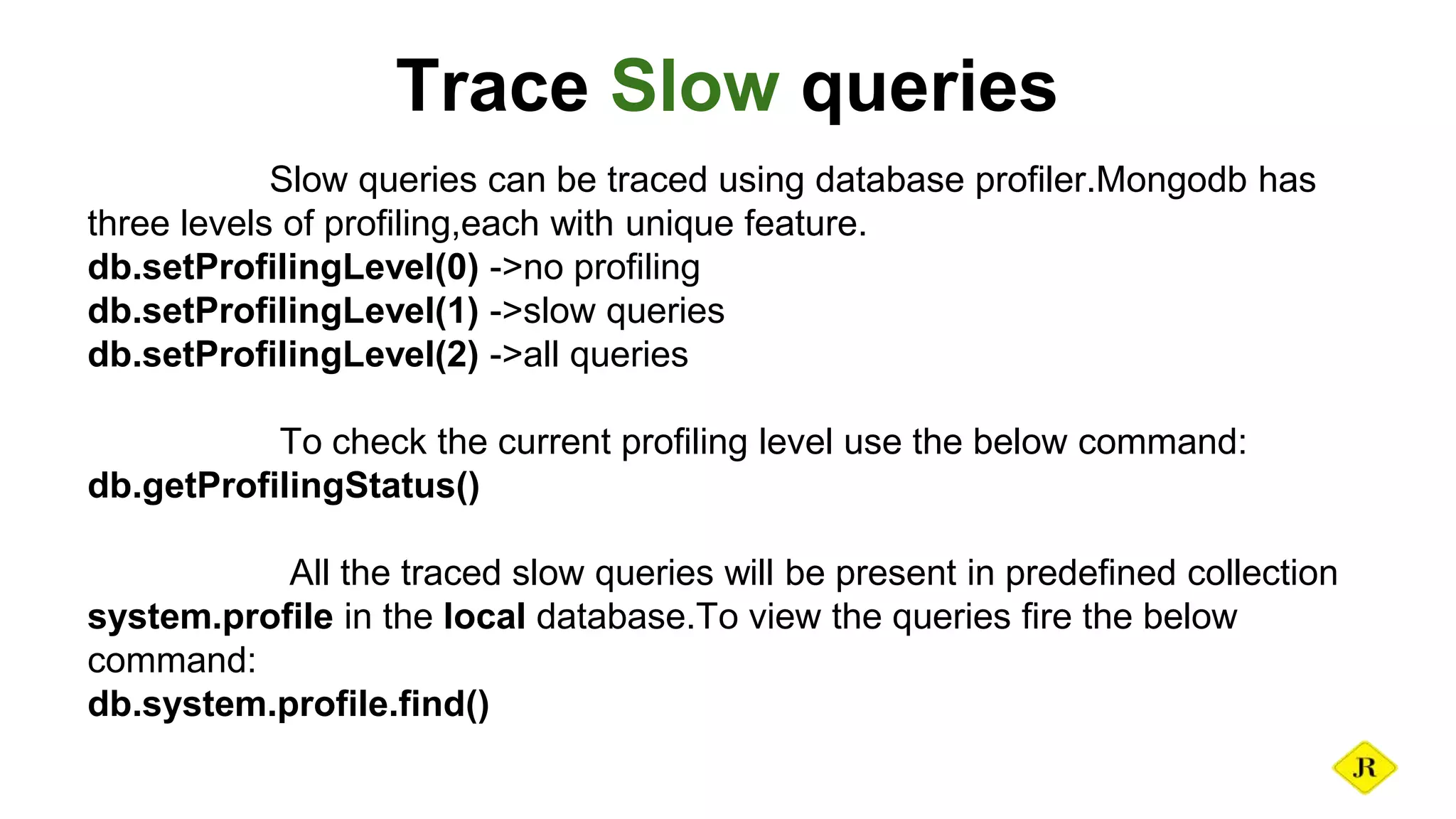 Trace Slow queries Slow queries can be traced using database profiler.Mongodb has three levels of profiling,each with unique feature. db.setProfilingLevel(0) ->no profiling db.setProfilingLevel(1) ->slow queries db.setProfilingLevel(2) ->all queries To check the current profiling level use the below command: db.getProfilingStatus() All the traced slow queries will be present in predefined collection system.profile in the local database.To view the queries fire the below command: db.system.profile.find() 