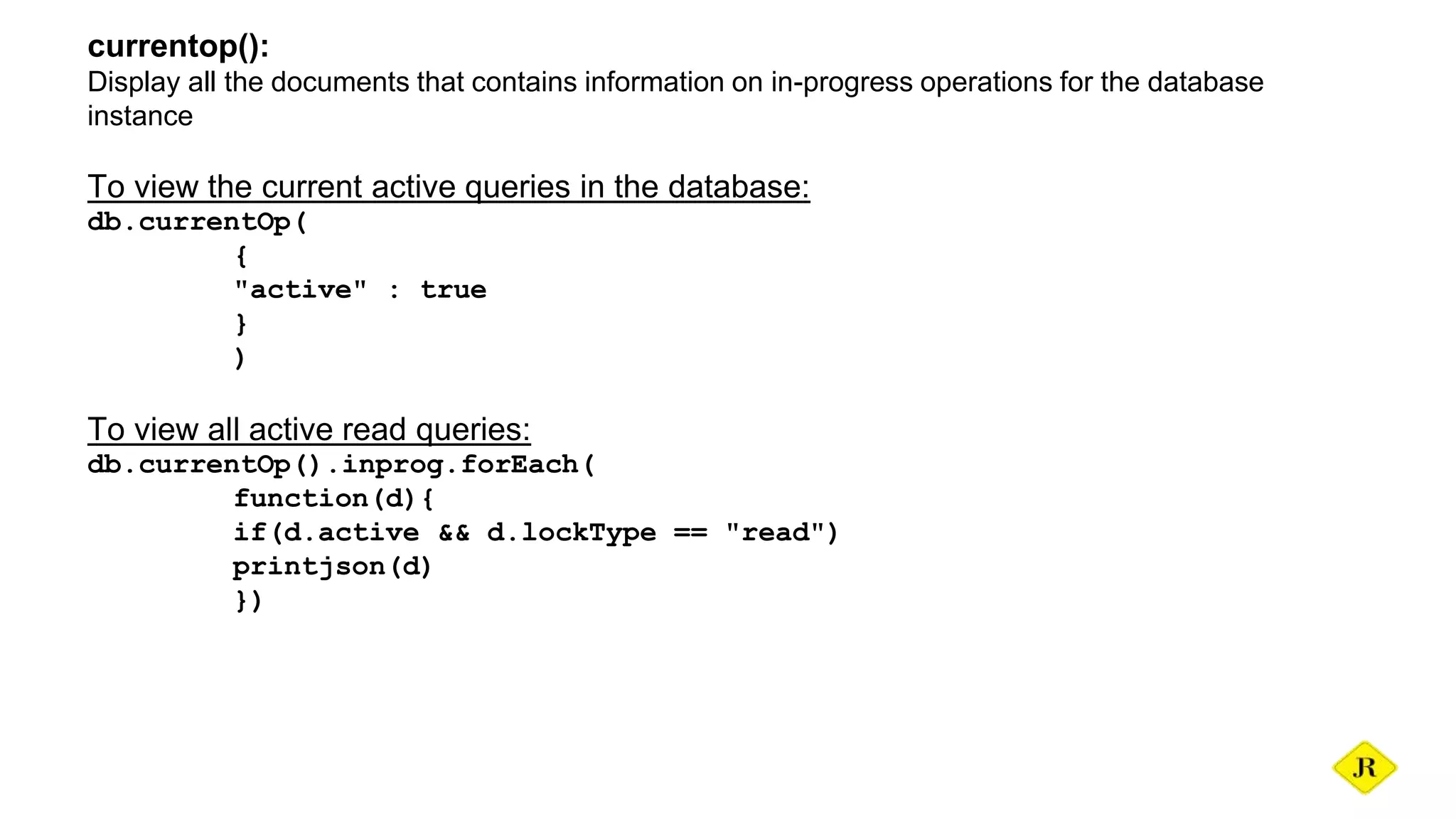 currentop(): Display all the documents that contains information on in-progress operations for the database instance To view the current active queries in the database: db.currentOp( { "active" : true } ) To view all active read queries: db.currentOp().inprog.forEach( function(d){ if(d.active && d.lockType == "read") printjson(d) }) 