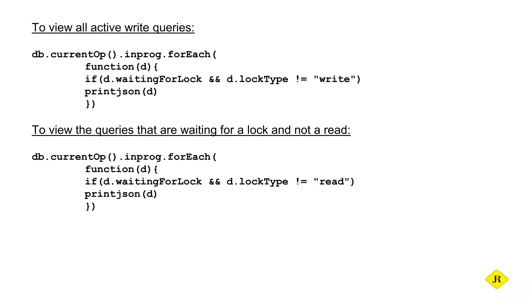To view all active write queries: db.currentOp().inprog.forEach( function(d){ if(d.waitingForLock && d.lockType != "write") printjson(d) }) To view the queries that are waiting for a lock and not a read: db.currentOp().inprog.forEach( function(d){ if(d.waitingForLock && d.lockType != "read") printjson(d) }) 