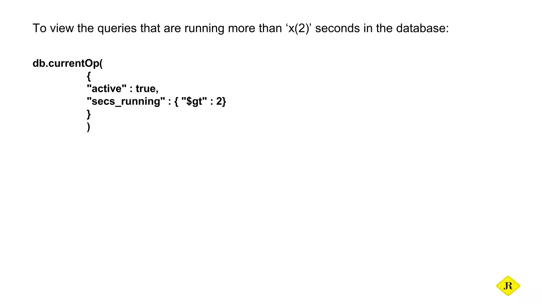 To view the queries that are running more than ‘x(2)’ seconds in the database: db.currentOp( { "active" : true, "secs_running" : { "$gt" : 2} } ) 