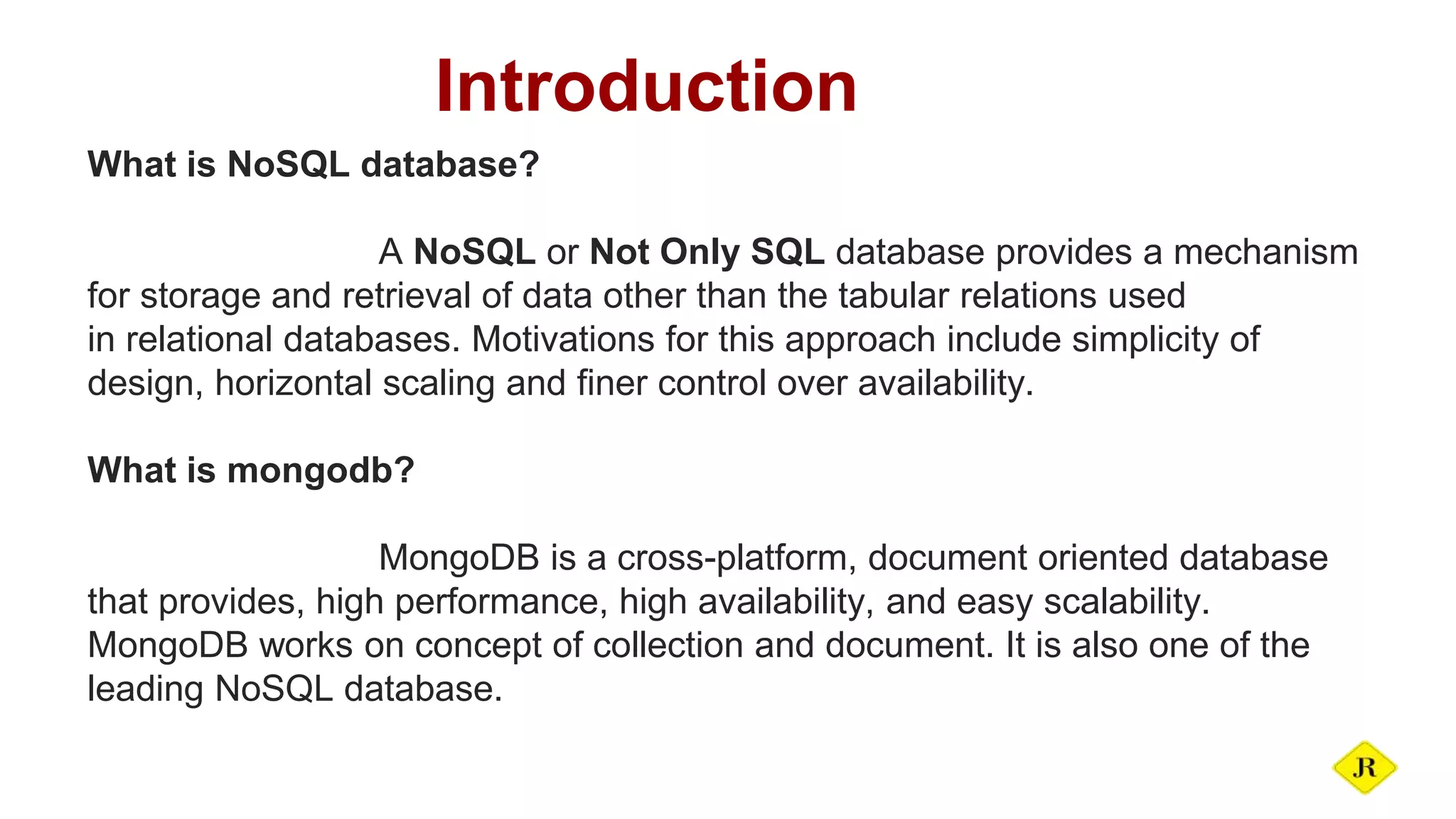 Introduction What is NoSQL database? A NoSQL or Not Only SQL database provides a mechanism for storage and retrieval of data other than the tabular relations used in relational databases. Motivations for this approach include simplicity of design, horizontal scaling and finer control over availability. What is mongodb? MongoDB is a cross-platform, document oriented database that provides, high performance, high availability, and easy scalability. MongoDB works on concept of collection and document. It is also one of the leading NoSQL database. 