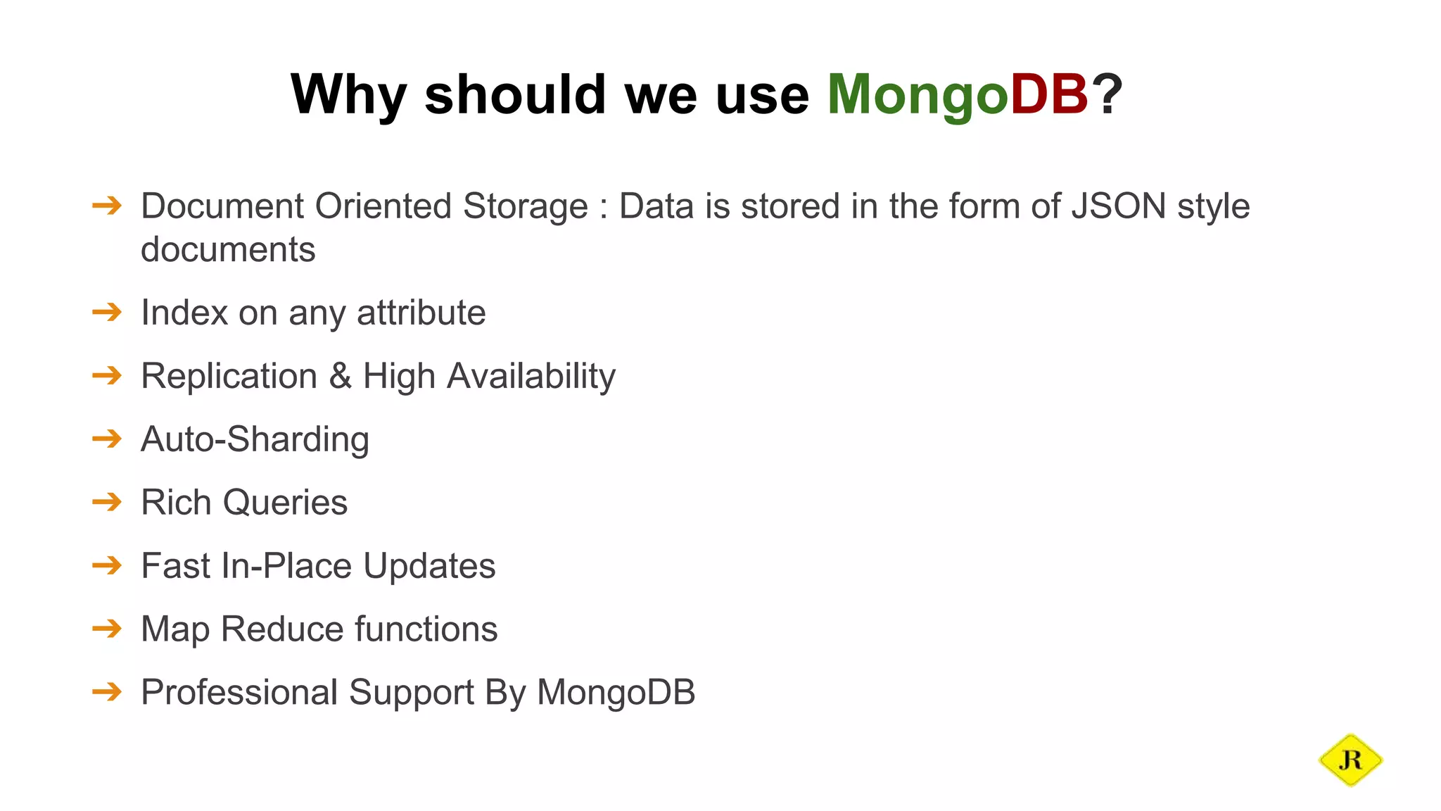 Why should we use MongoDB? ➔ Document Oriented Storage : Data is stored in the form of JSON style documents ➔ Index on any attribute ➔ Replication & High Availability ➔ Auto-Sharding ➔ Rich Queries ➔ Fast In-Place Updates ➔ Map Reduce functions ➔ Professional Support By MongoDB 