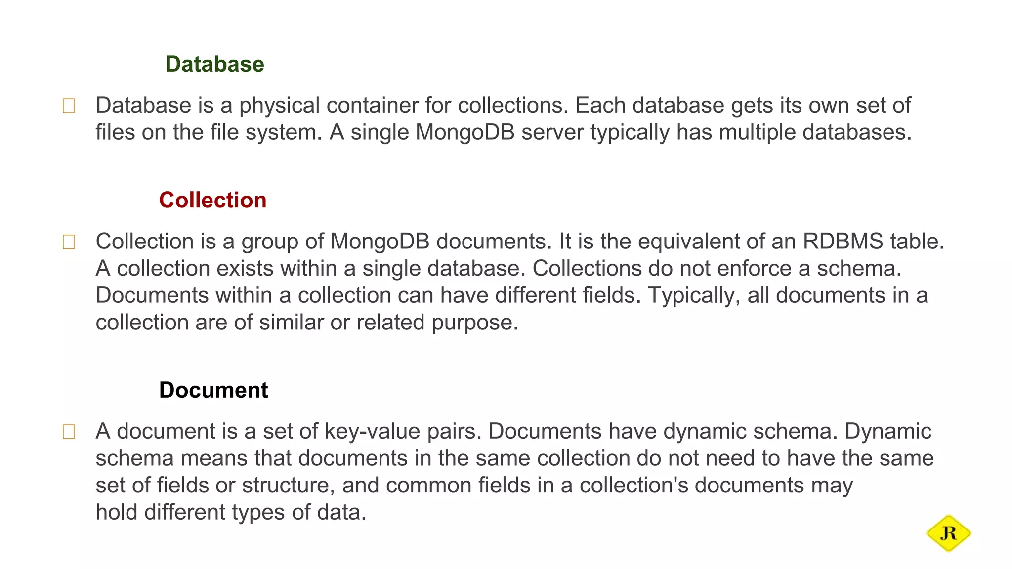 Database Database is a physical container for collections. Each database gets its own set of files on the file system. A single MongoDB server typically has multiple databases. Collection Collection is a group of MongoDB documents. It is the equivalent of an RDBMS table. A collection exists within a single database. Collections do not enforce a schema. Documents within a collection can have different fields. Typically, all documents in a collection are of similar or related purpose. Document A document is a set of key-value pairs. Documents have dynamic schema. Dynamic schema means that documents in the same collection do not need to have the same set of fields or structure, and common fields in a collection's documents may hold different types of data. 