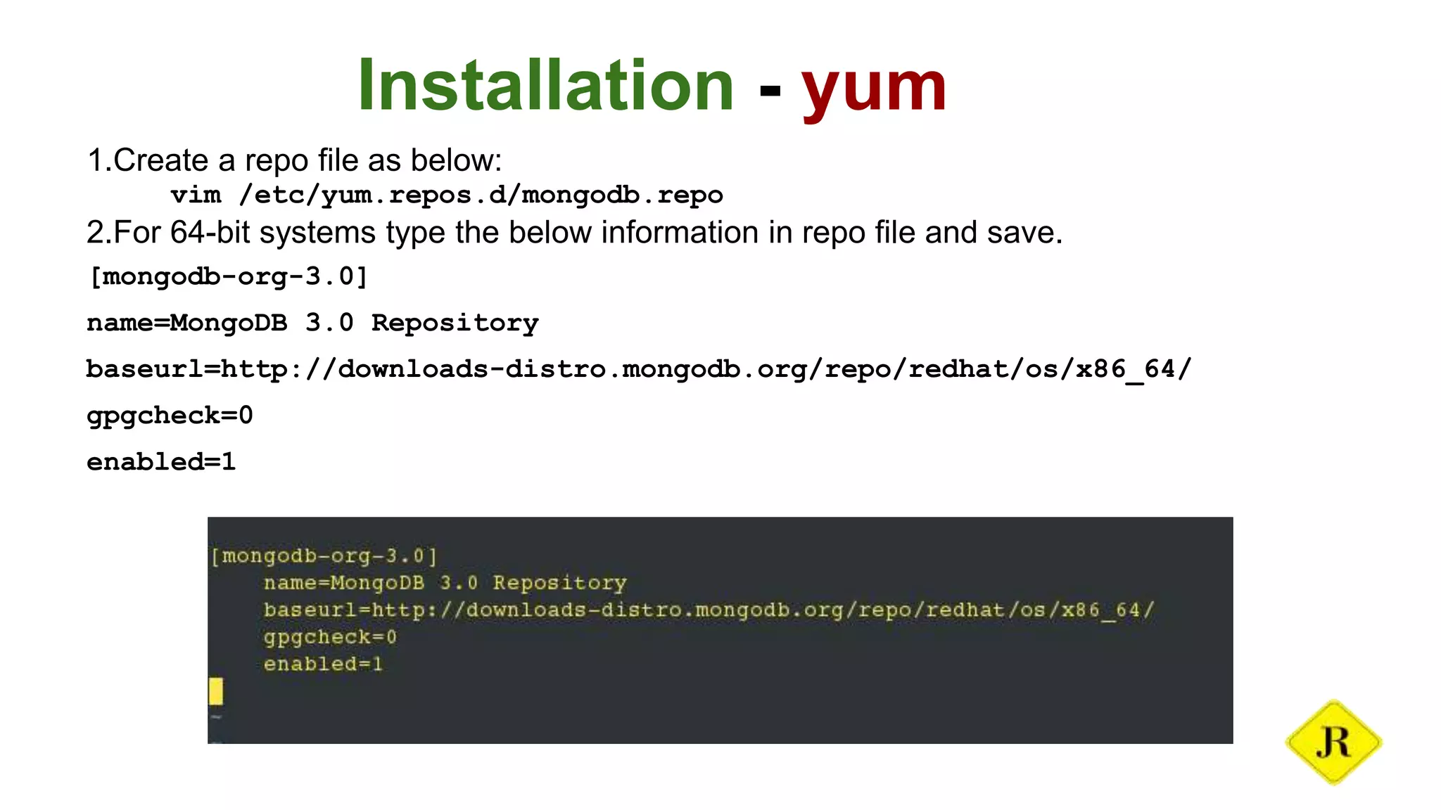 Installation - yum 1.Create a repo file as below: vim /etc/yum.repos.d/mongodb.repo 2.For 64-bit systems type the below information in repo file and save. [mongodb-org-3.0] name=MongoDB 3.0 Repository baseurl=http://downloads-distro.mongodb.org/repo/redhat/os/x86_64/ gpgcheck=0 enabled=1 