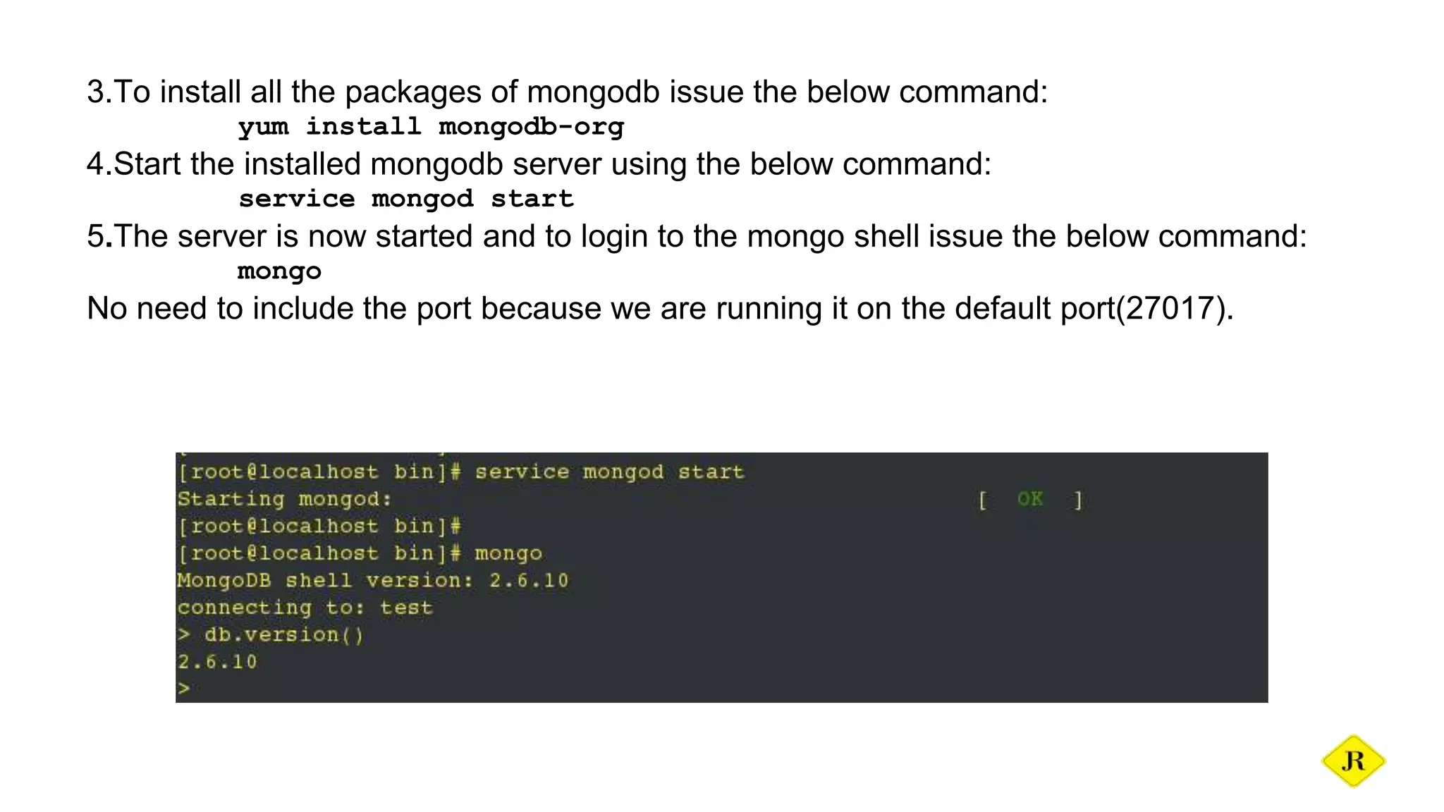 3.To install all the packages of mongodb issue the below command: yum install mongodb-org 4.Start the installed mongodb server using the below command: service mongod start 5.The server is now started and to login to the mongo shell issue the below command: mongo No need to include the port because we are running it on the default port(27017). 