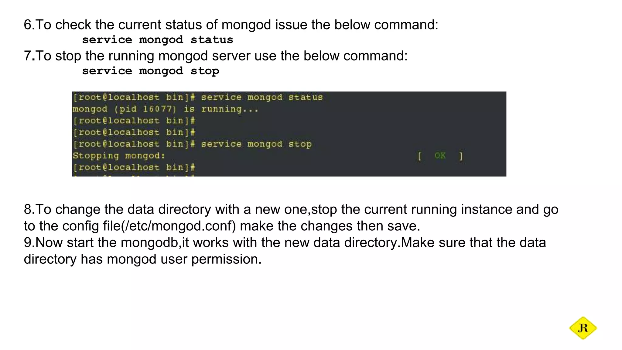 6.To check the current status of mongod issue the below command: service mongod status 7.To stop the running mongod server use the below command: service mongod stop 8.To change the data directory with a new one,stop the current running instance and go to the config file(/etc/mongod.conf) make the changes then save. 9.Now start the mongodb,it works with the new data directory.Make sure that the data directory has mongod user permission. 