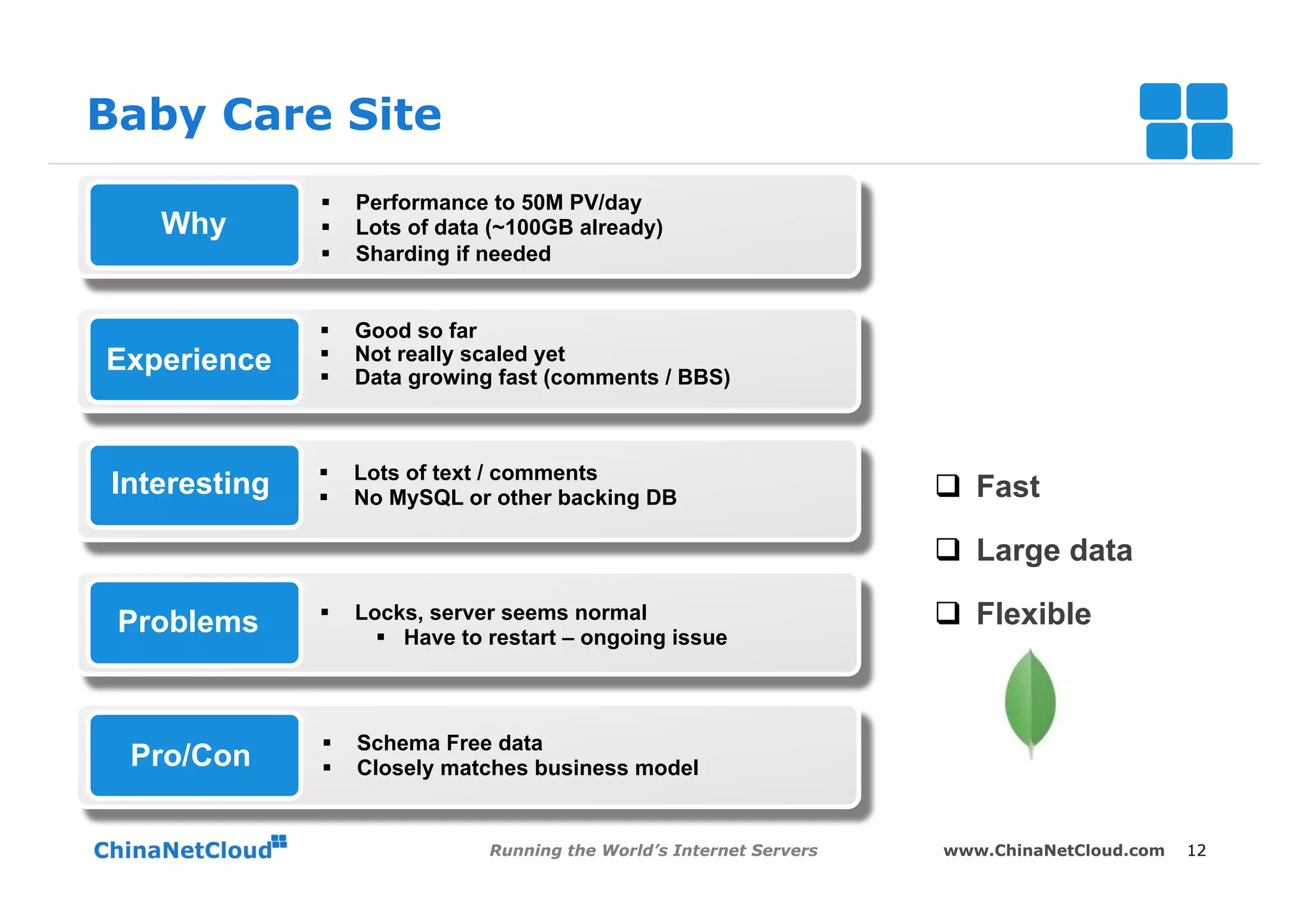 Baby Care Site
              §    Performance to 50M PV/day
   Why        §    Lots of data (~100GB already)
              §    Sharding if needed


              §    Good so far
Experience    §    Not really scaled yet
              §    Data growing fast (comments / BBS)



              §    Lots of text / comments
Interesting   §    No MySQL or other backing DB                        q  Fast

                                                                        q  Large data

 Problems     §    Locks, server seems normal                          q  Flexible
                      §  Have to restart – ongoing issue



              §    Schema Free data
 Pro/Con      §    Closely matches business model


                                 Running the World’s Internet Servers   www.ChinaNetCloud.com   12
 