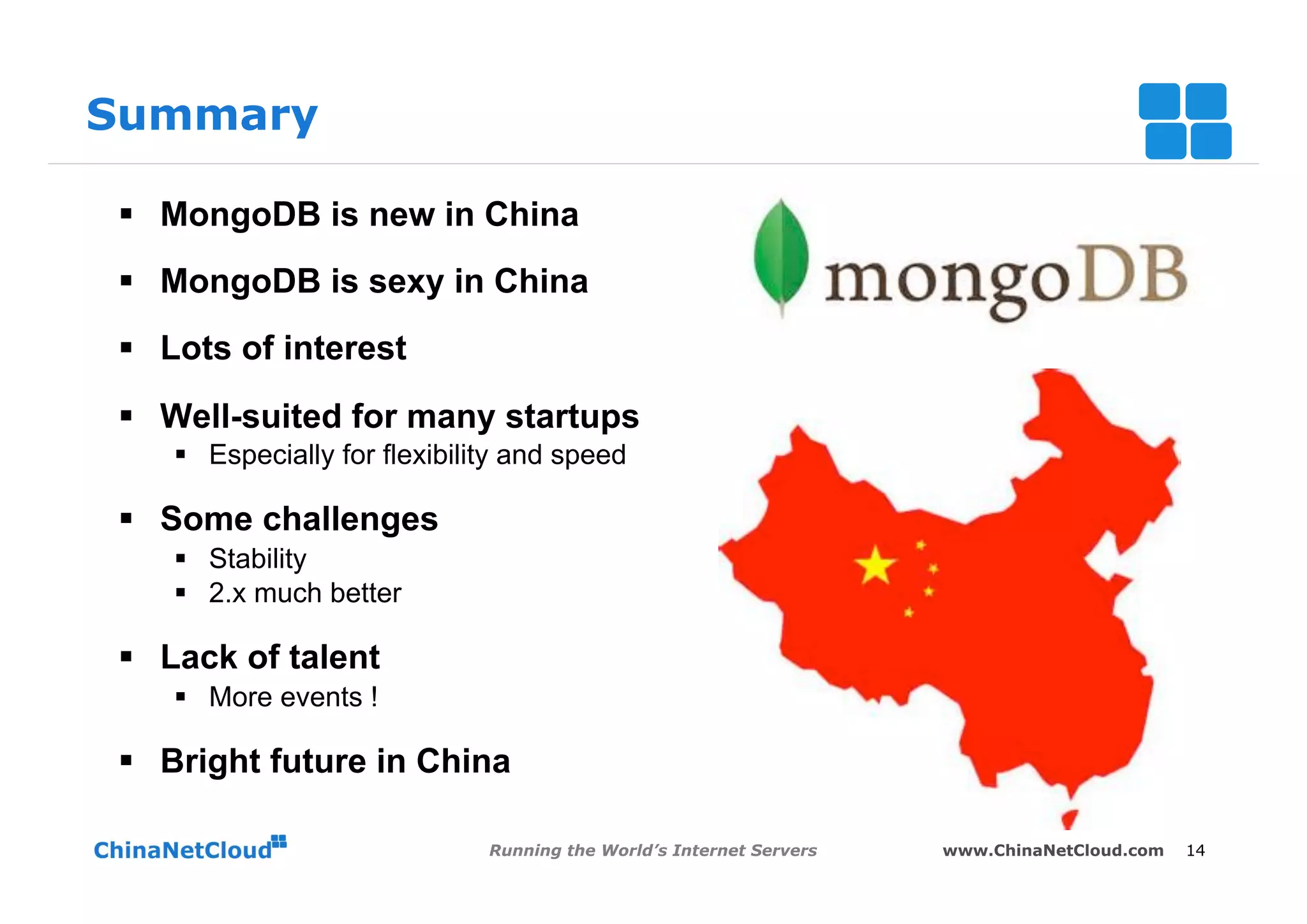 Summary

§  MongoDB is new in China
§  MongoDB is sexy in China
§  Lots of interest

§  Well-suited for many startups
   §  Especially for flexibility and speed

§  Some challenges
   §  Stability
   §  2.x much better

§  Lack of talent
   §  More events !

§  Bright future in China

                              Running the World’s Internet Servers   www.ChinaNetCloud.com   14
 