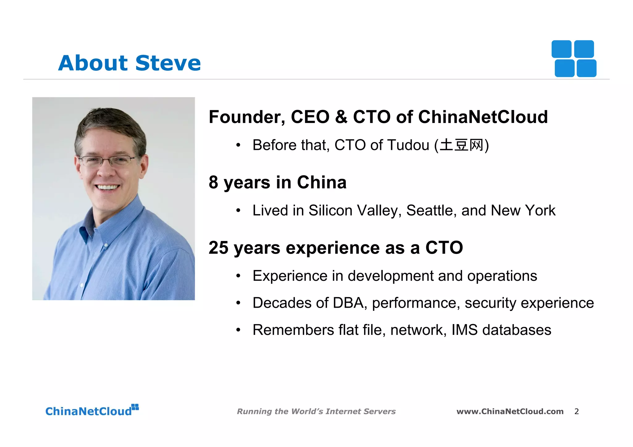 About Steve

              Founder, CEO & CTO of ChinaNetCloud
                 •  Before that, CTO of Tudou (土豆网)

              8 years in China
                 •  Lived in Silicon Valley, Seattle, and New York

              25 years experience as a CTO
                 •  Experience in development and operations
                 •  Decades of DBA, performance, security experience
                 •  Remembers flat file, network, IMS databases




                 Running the World’s Internet Servers   www.ChinaNetCloud.com   2
 