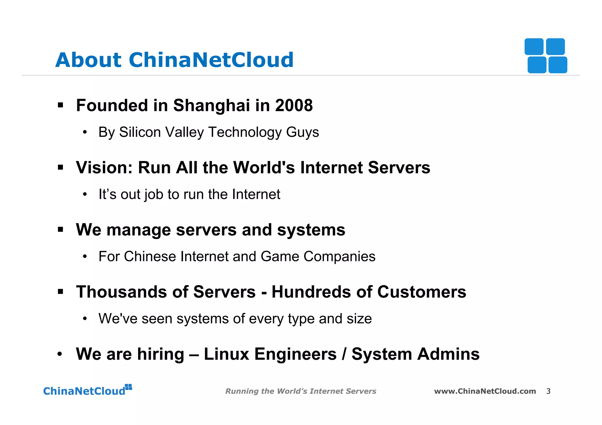 About ChinaNetCloud

§  Founded in Shanghai in 2008
   •  By Silicon Valley Technology Guys

§  Vision: Run All the World's Internet Servers
   •  It’s out job to run the Internet

§  We manage servers and systems
   •  For Chinese Internet and Game Companies

§  Thousands of Servers - Hundreds of Customers
   •  We've seen systems of every type and size

•  We are hiring – Linux Engineers / System Admins
                            Running the World’s Internet Servers   www.ChinaNetCloud.com   3
 