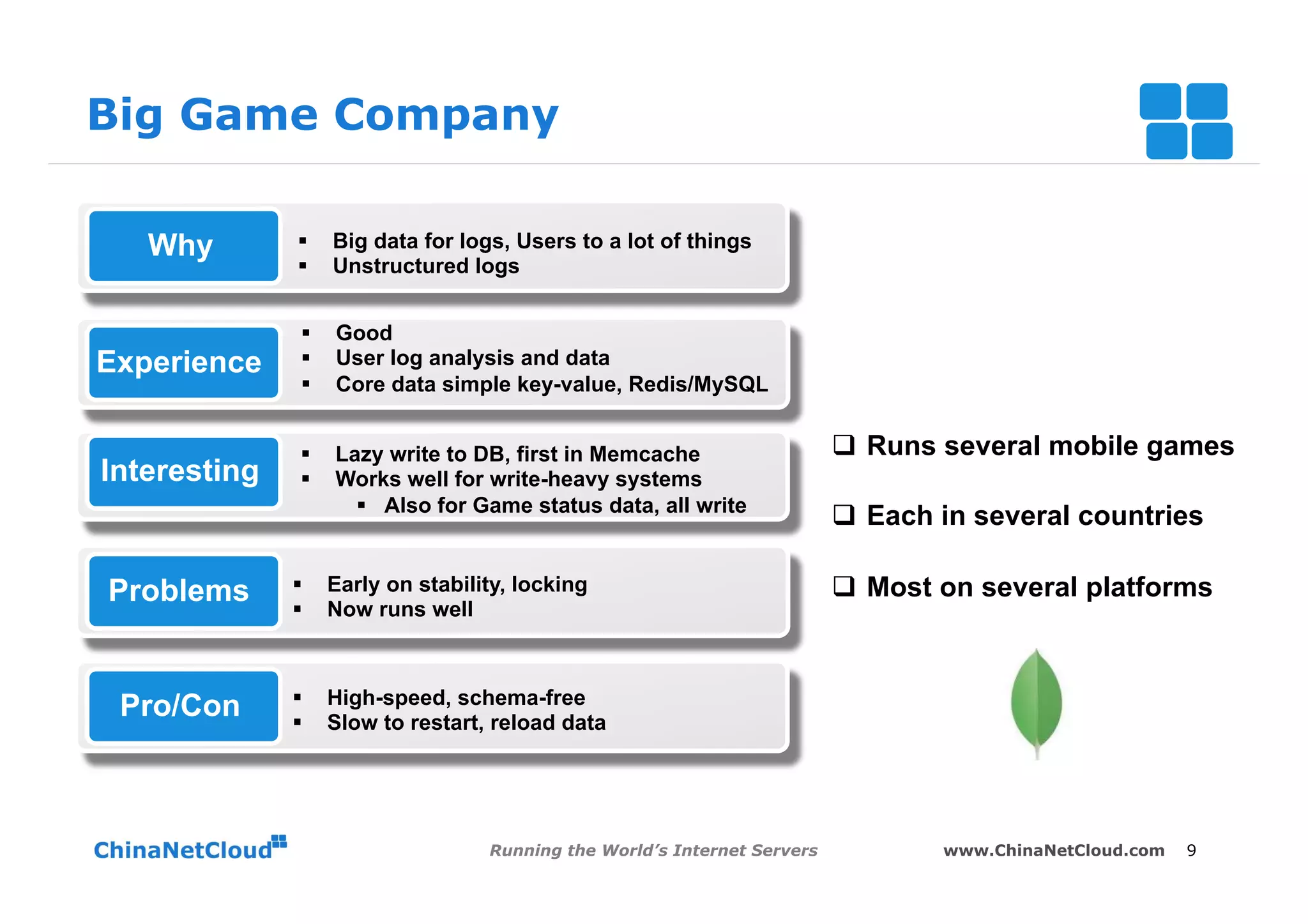 Big Game Company

   Why         §     Big data for logs, Users to a lot of things
               §     Unstructured logs


                §    Good
Experience      §    User log analysis and data
                §    Core data simple key-value, Redis/MySQL


               §     Lazy write to DB, first in Memcache                    q  Runs several mobile games
Interesting    §     Works well for write-heavy systems
                        §  Also for Game status data, all write
                                                                             q  Each in several countries

Problems      §      Early on stability, locking                            q  Most on several platforms
              §      Now runs well



              §      High-speed, schema-free
 Pro/Con      §      Slow to restart, reload data




                                      Running the World’s Internet Servers           www.ChinaNetCloud.com   9
 