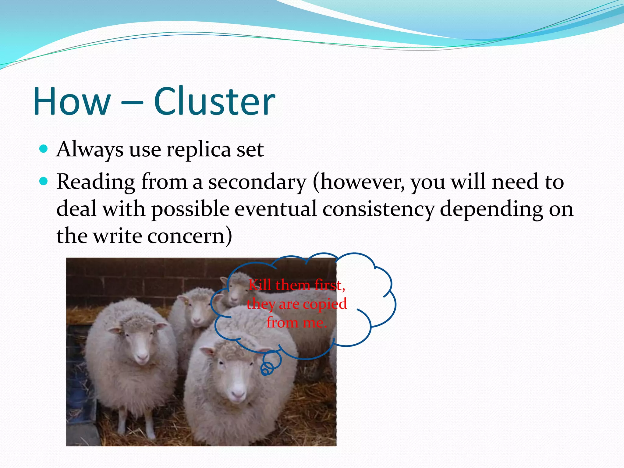 How – Cluster
 Always use replica set
 Reading from a secondary (however, you will need to
 deal with possible eventual consistency depending on
 the write concern)

                      Kill them first,
                      they are copied
                         from me.
 