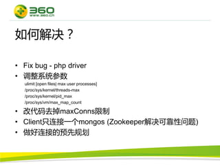 如何解决？

• Fix bug - php driver
• 调整系统参数
  ulimit [open files| max user processes]
  /proc/sys/kernel/threads-max
  /proc/sys/kernel/pid_max
  /proc/sys/vm/max_map_count

• 改代码去掉maxConns限制
• Client只连接一个mongos (Zookeeper解决可靠性问题)
• 做好连接的预先规划
 