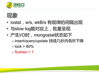 现象
• iostat，w/s, wkB/s 有规律的间隔出现
• 与slow log能对应上，批量呈现
• 产生I/O时，mongostat状态如下
 – insert/query/update 持续几秒内有所下降
 – lock > 80%
 – flushes = 1
 