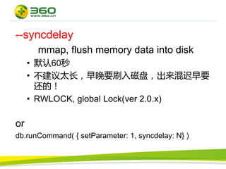 --syncdelay
      mmap, flush memory data into disk
     • 默认60秒
     • 不建议太长，早晚要刷入磁盘，出来混迟早要
       还的！
     • RWLOCK, global Lock(ver 2.0.x)

or
db.runCommand( { setParameter: 1, syncdelay: N} )
 
