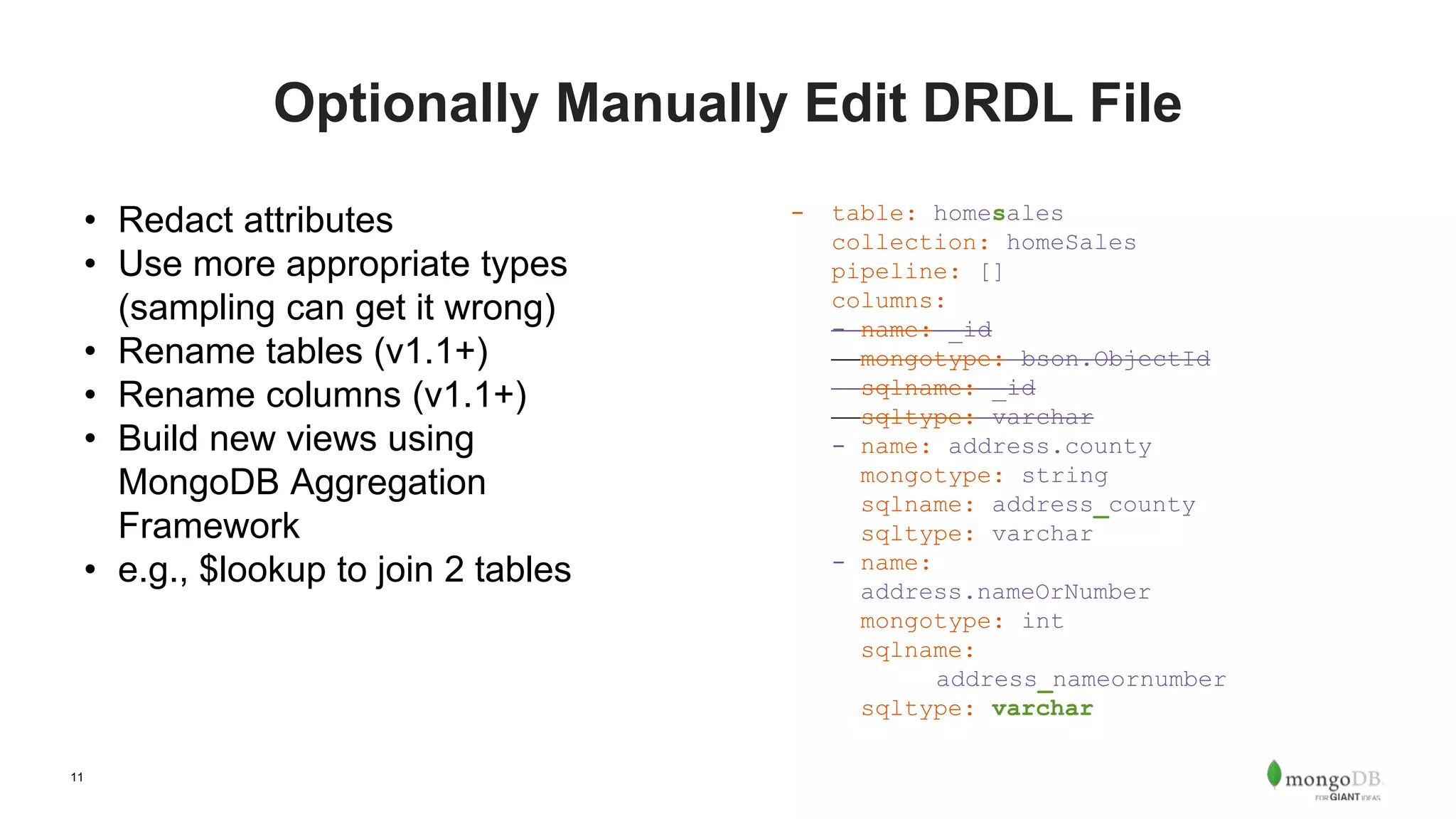 11 Optionally Manually Edit DRDL File • Redact attributes • Use more appropriate types (sampling can get it wrong) • Rename tables (v1.1+) • Rename columns (v1.1+) • Build new views using MongoDB Aggregation Framework • e.g., $lookup to join 2 tables - table: homesales collection: homeSales pipeline: [] columns: - name: _id mongotype: bson.ObjectId sqlname: _id sqltype: varchar - name: address.county mongotype: string sqlname: address_county sqltype: varchar - name: address.nameOrNumber mongotype: int sqlname: address_nameornumber sqltype: varchar 