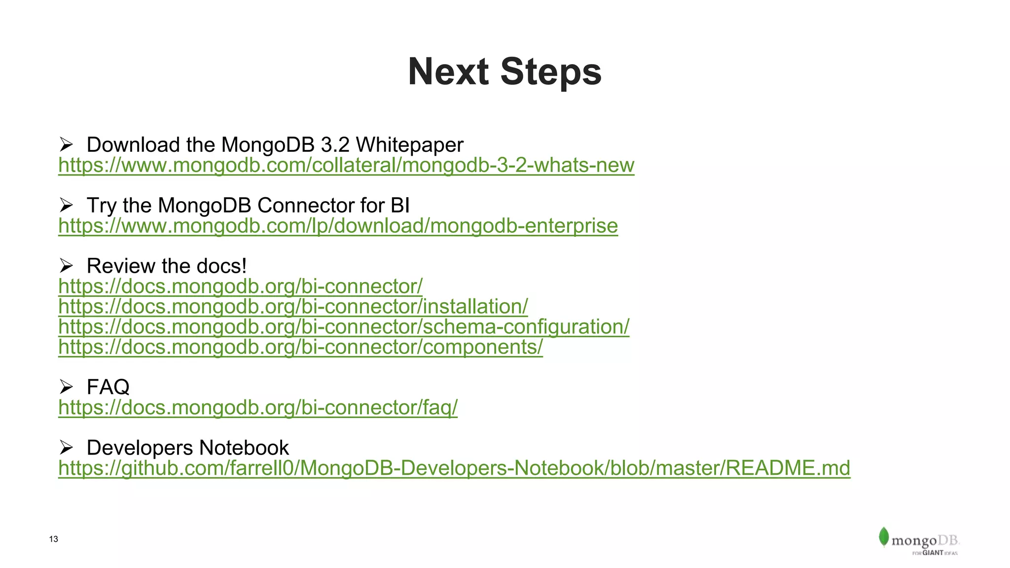 13 Next Steps  Download the MongoDB 3.2 Whitepaper https://www.mongodb.com/collateral/mongodb-3-2-whats-new  Try the MongoDB Connector for BI https://www.mongodb.com/lp/download/mongodb-enterprise  Review the docs! https://docs.mongodb.org/bi-connector/ https://docs.mongodb.org/bi-connector/installation/ https://docs.mongodb.org/bi-connector/schema-configuration/ https://docs.mongodb.org/bi-connector/components/  FAQ https://docs.mongodb.org/bi-connector/faq/  Developers Notebook https://github.com/farrell0/MongoDB-Developers-Notebook/blob/master/README.md 