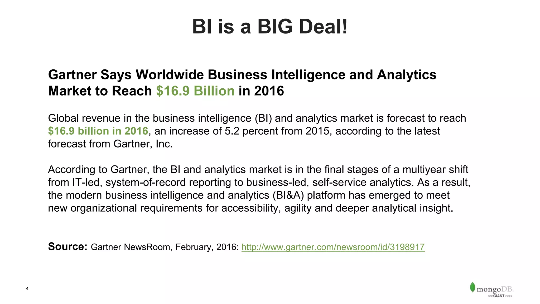 4 BI is a BIG Deal! Gartner Says Worldwide Business Intelligence and Analytics Market to Reach $16.9 Billion in 2016 Global revenue in the business intelligence (BI) and analytics market is forecast to reach $16.9 billion in 2016, an increase of 5.2 percent from 2015, according to the latest forecast from Gartner, Inc. According to Gartner, the BI and analytics market is in the final stages of a multiyear shift from IT-led, system-of-record reporting to business-led, self-service analytics. As a result, the modern business intelligence and analytics (BI&A) platform has emerged to meet new organizational requirements for accessibility, agility and deeper analytical insight. Source: Gartner NewsRoom, February, 2016: http://www.gartner.com/newsroom/id/3198917 