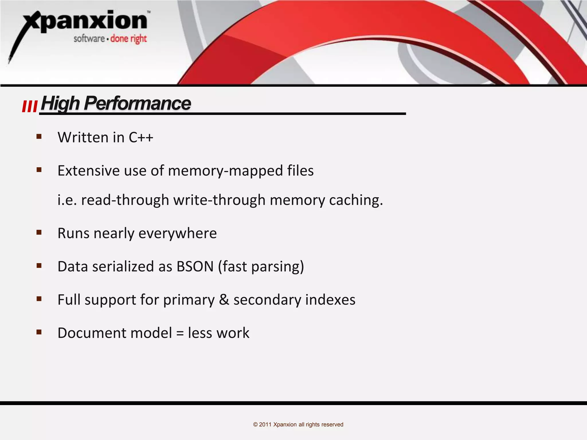 © 2011 Xpanxion all rights reserved
High Performance
 Written in C++
 Extensive use of memory-mapped files
i.e. read-through write-through memory caching.
 Runs nearly everywhere
 Data serialized as BSON (fast parsing)
 Full support for primary & secondary indexes
 Document model = less work
 