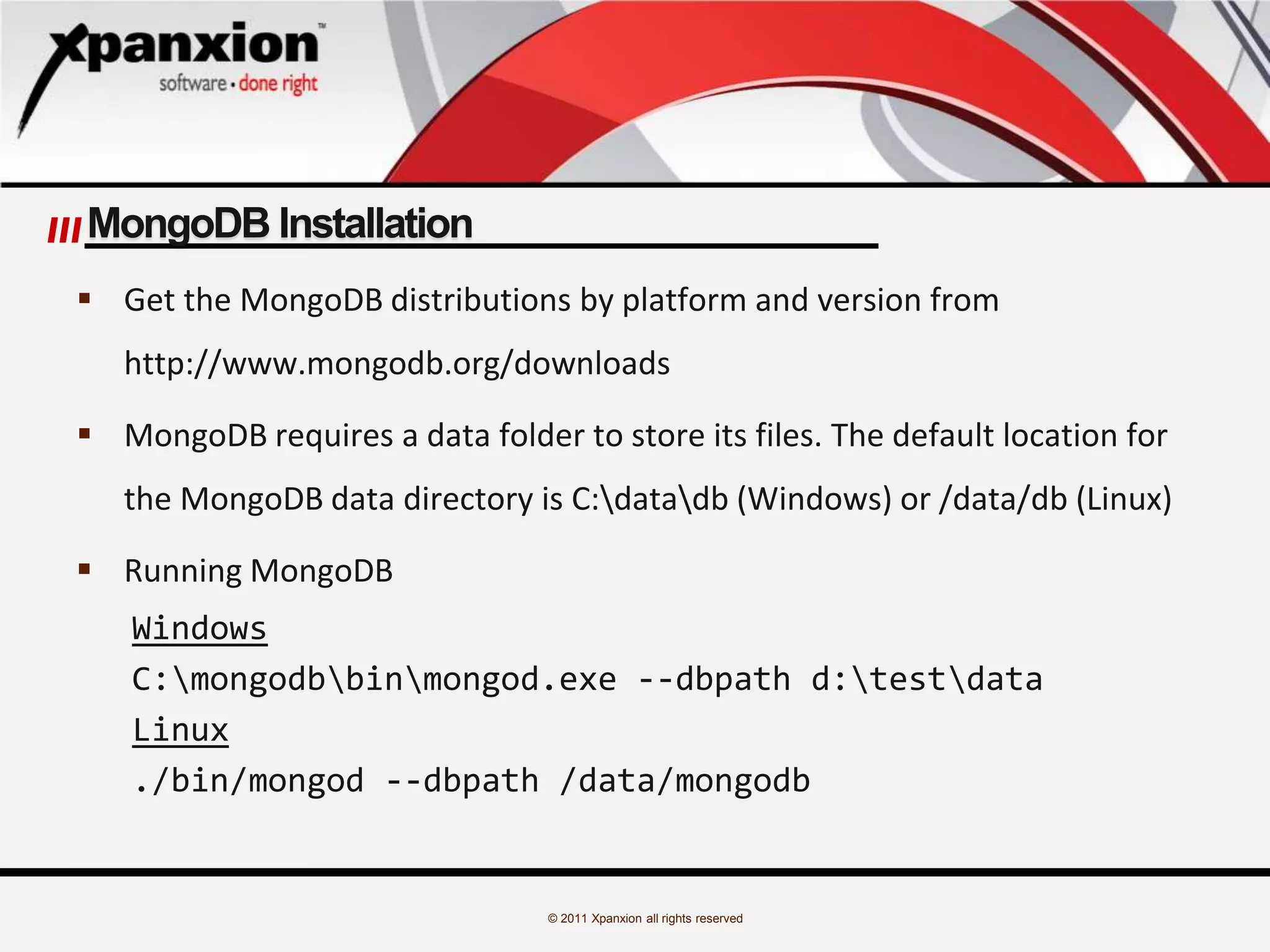 © 2011 Xpanxion all rights reserved
MongoDB Installation
 Get the MongoDB distributions by platform and version from
http://www.mongodb.org/downloads
 MongoDB requires a data folder to store its files. The default location for
the MongoDB data directory is C:datadb (Windows) or /data/db (Linux)
 Running MongoDB
Windows
C:mongodbbinmongod.exe --dbpath d:testdata
Linux
./bin/mongod --dbpath /data/mongodb
 
