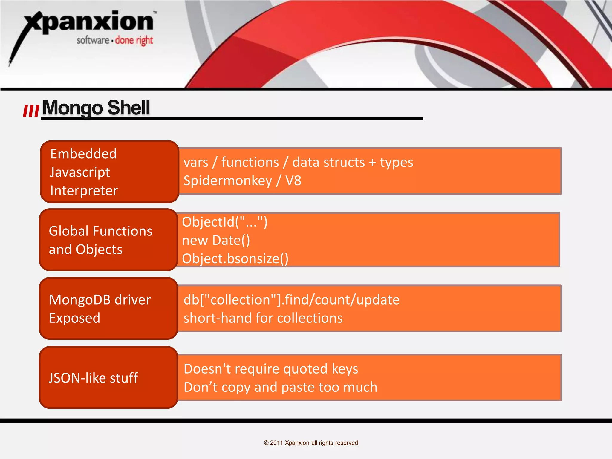 © 2011 Xpanxion all rights reserved
Mongo Shell
vars / functions / data structs + types
Spidermonkey / V8
ObjectId("...")
new Date()
Object.bsonsize()
db["collection"].find/count/update
short-hand for collections
Doesn't require quoted keys
Don’t copy and paste too much
Embedded
Javascript
Interpreter
Global Functions
and Objects
MongoDB driver
Exposed
JSON-like stuff
 