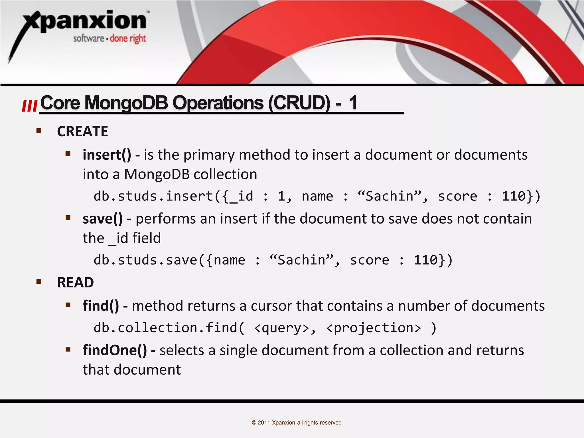 © 2011 Xpanxion all rights reserved
Core MongoDB Operations (CRUD) - 1
 CREATE
 insert() - is the primary method to insert a document or documents
into a MongoDB collection
db.studs.insert({_id : 1, name : “Sachin”, score : 110})
 save() - performs an insert if the document to save does not contain
the _id field
db.studs.save({name : “Sachin”, score : 110})
 READ
 find() - method returns a cursor that contains a number of documents
db.collection.find( <query>, <projection> )
 findOne() - selects a single document from a collection and returns
that document
 