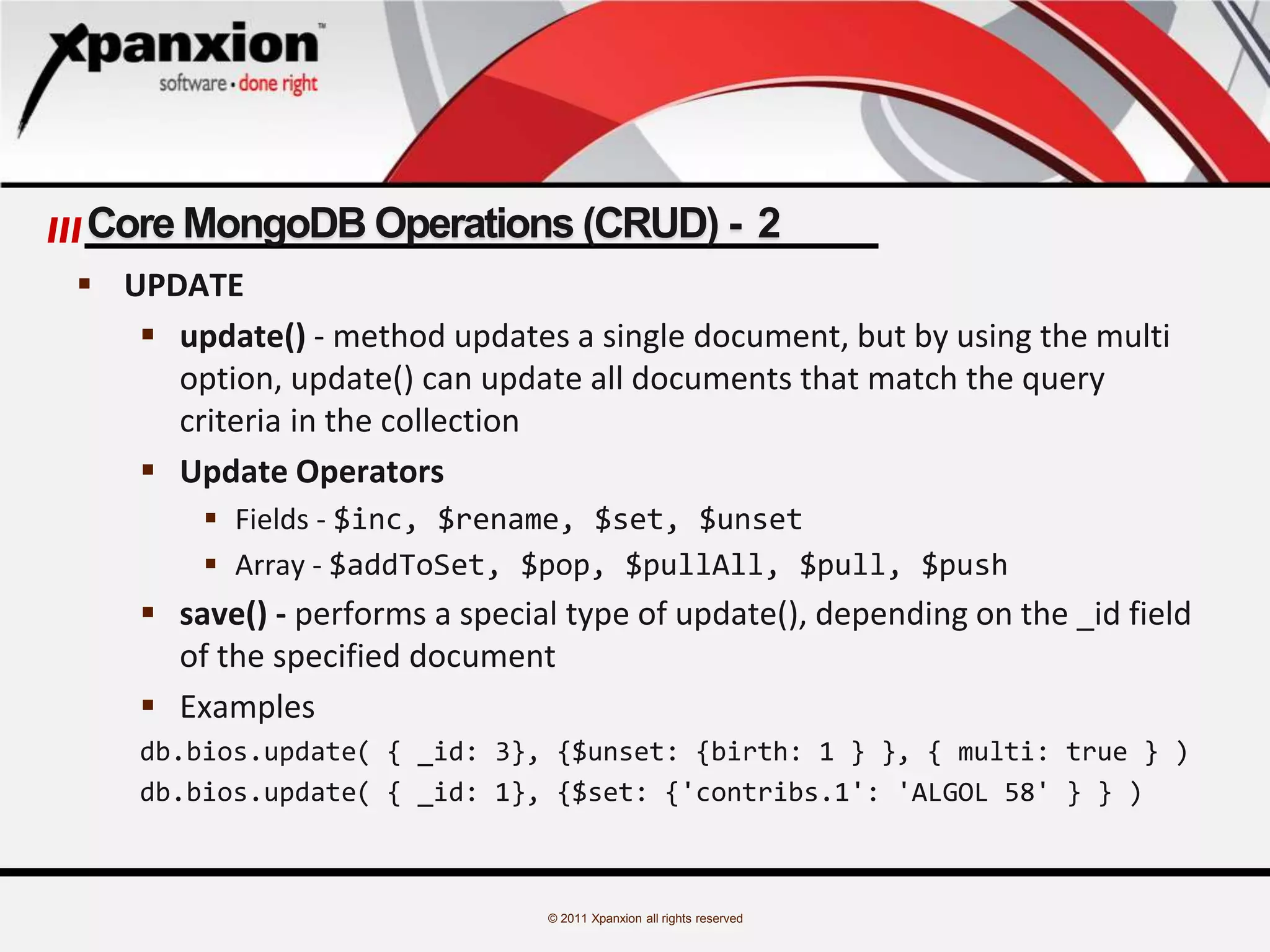 © 2011 Xpanxion all rights reserved
Core MongoDB Operations (CRUD) - 2
 UPDATE
 update() - method updates a single document, but by using the multi
option, update() can update all documents that match the query
criteria in the collection
 Update Operators
 Fields - $inc, $rename, $set, $unset
 Array - $addToSet, $pop, $pullAll, $pull, $push
 save() - performs a special type of update(), depending on the _id field
of the specified document
 Examples
db.bios.update( { _id: 3}, {$unset: {birth: 1 } }, { multi: true } )
db.bios.update( { _id: 1}, {$set: {'contribs.1': 'ALGOL 58' } } )
 