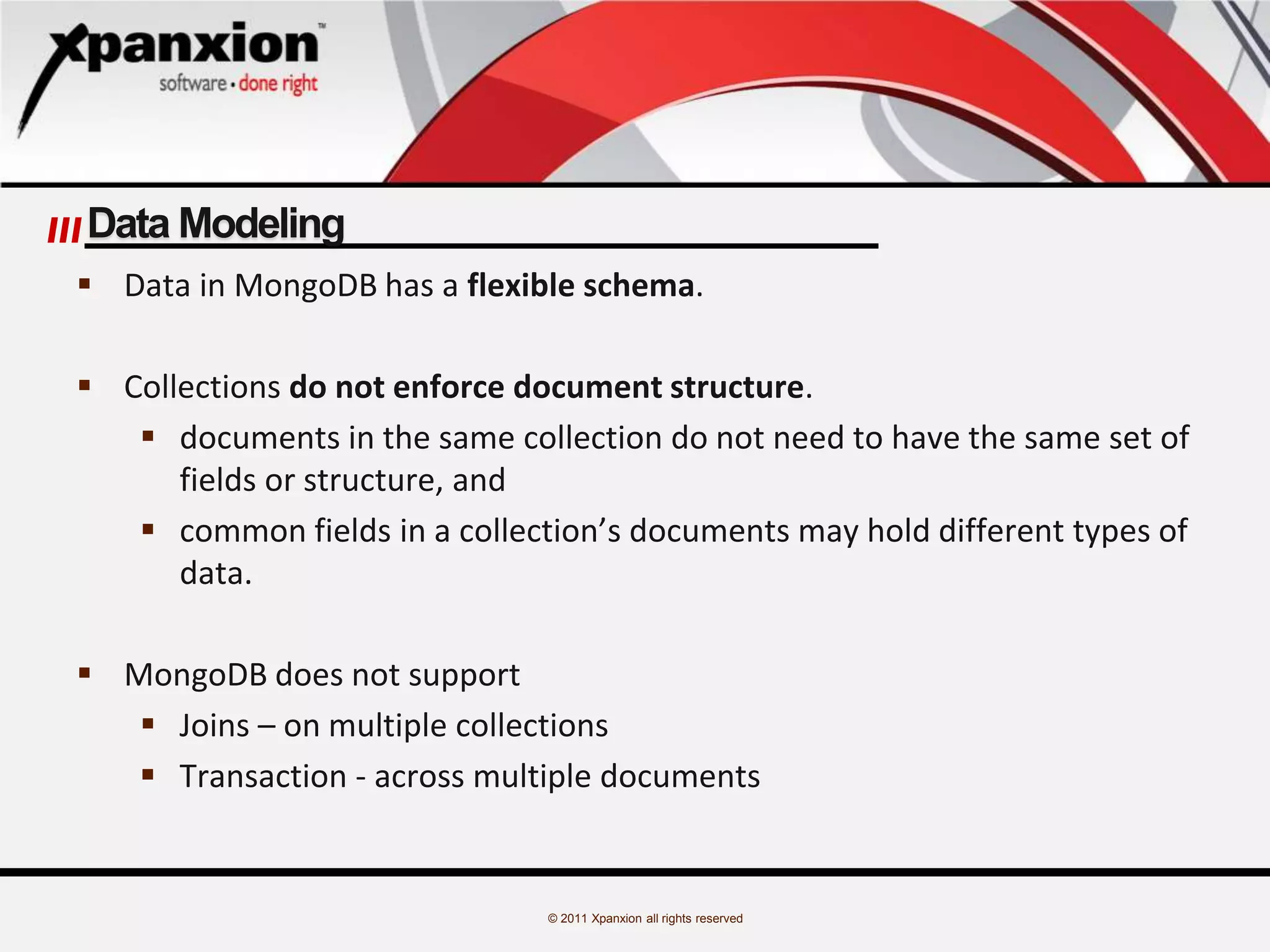 © 2011 Xpanxion all rights reserved
Data Modeling
 Data in MongoDB has a flexible schema.
 Collections do not enforce document structure.
 documents in the same collection do not need to have the same set of
fields or structure, and
 common fields in a collection’s documents may hold different types of
data.
 MongoDB does not support
 Joins – on multiple collections
 Transaction - across multiple documents
 