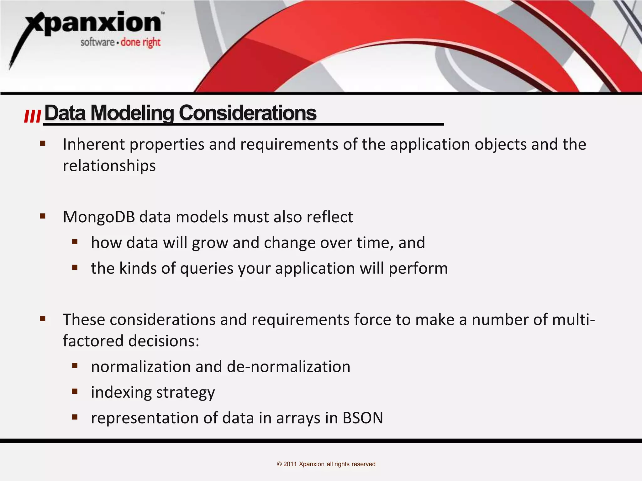 © 2011 Xpanxion all rights reserved
Data Modeling Considerations
 Inherent properties and requirements of the application objects and the
relationships
 MongoDB data models must also reflect
 how data will grow and change over time, and
 the kinds of queries your application will perform
 These considerations and requirements force to make a number of multi-
factored decisions:
 normalization and de-normalization
 indexing strategy
 representation of data in arrays in BSON
 