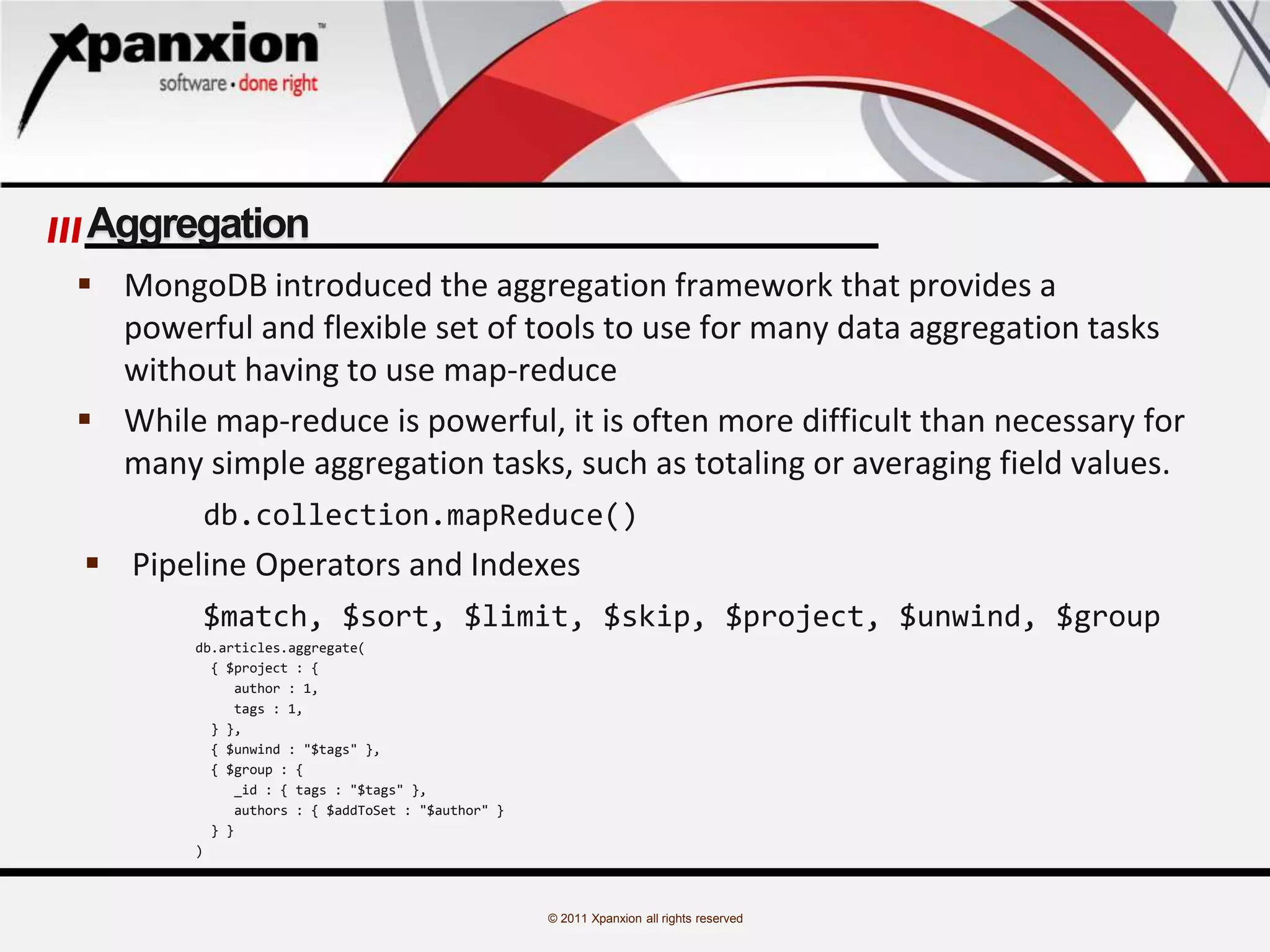 © 2011 Xpanxion all rights reserved
Aggregation
 MongoDB introduced the aggregation framework that provides a
powerful and flexible set of tools to use for many data aggregation tasks
without having to use map-reduce
 While map-reduce is powerful, it is often more difficult than necessary for
many simple aggregation tasks, such as totaling or averaging field values.
db.collection.mapReduce()
 Pipeline Operators and Indexes
$match, $sort, $limit, $skip, $project, $unwind, $group
db.articles.aggregate(
{ $project : {
author : 1,
tags : 1,
} },
{ $unwind : "$tags" },
{ $group : {
_id : { tags : "$tags" },
authors : { $addToSet : "$author" }
} }
)
 