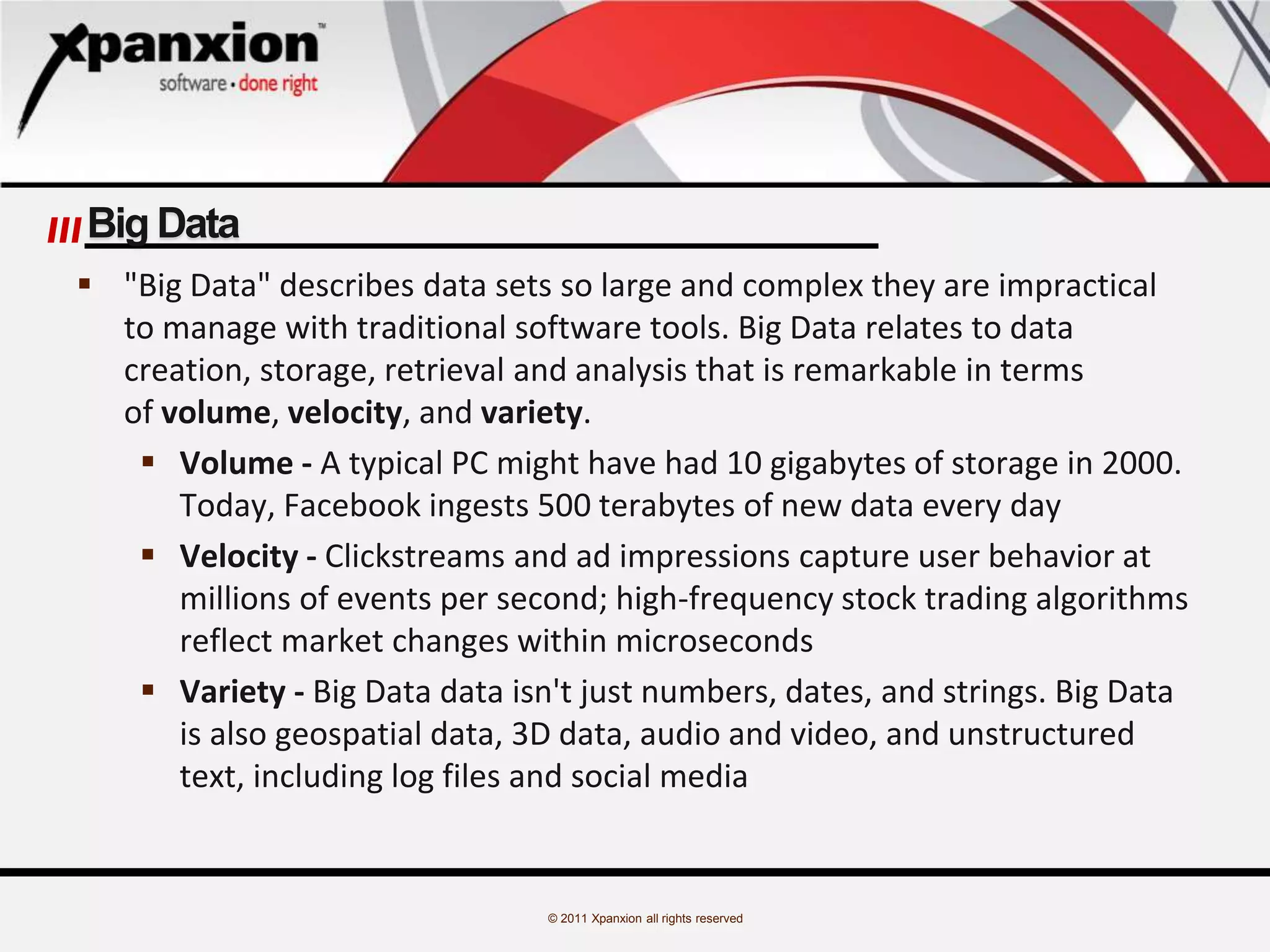 © 2011 Xpanxion all rights reserved
Big Data
 "Big Data" describes data sets so large and complex they are impractical
to manage with traditional software tools. Big Data relates to data
creation, storage, retrieval and analysis that is remarkable in terms
of volume, velocity, and variety.
 Volume - A typical PC might have had 10 gigabytes of storage in 2000.
Today, Facebook ingests 500 terabytes of new data every day
 Velocity - Clickstreams and ad impressions capture user behavior at
millions of events per second; high-frequency stock trading algorithms
reflect market changes within microseconds
 Variety - Big Data data isn't just numbers, dates, and strings. Big Data
is also geospatial data, 3D data, audio and video, and unstructured
text, including log files and social media
 