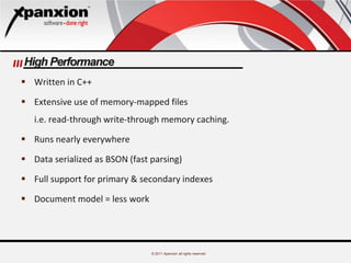 © 2011 Xpanxion all rights reserved
High Performance
 Written in C++
 Extensive use of memory-mapped files
i.e. read-through write-through memory caching.
 Runs nearly everywhere
 Data serialized as BSON (fast parsing)
 Full support for primary & secondary indexes
 Document model = less work
 