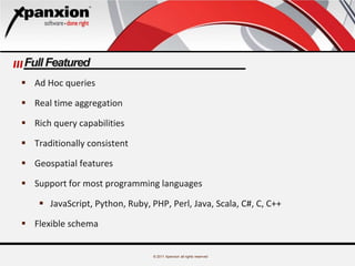 © 2011 Xpanxion all rights reserved
Full Featured
 Ad Hoc queries
 Real time aggregation
 Rich query capabilities
 Traditionally consistent
 Geospatial features
 Support for most programming languages
 JavaScript, Python, Ruby, PHP, Perl, Java, Scala, C#, C, C++
 Flexible schema
 