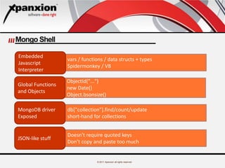 © 2011 Xpanxion all rights reserved
Mongo Shell
vars / functions / data structs + types
Spidermonkey / V8
ObjectId("...")
new Date()
Object.bsonsize()
db["collection"].find/count/update
short-hand for collections
Doesn't require quoted keys
Don’t copy and paste too much
Embedded
Javascript
Interpreter
Global Functions
and Objects
MongoDB driver
Exposed
JSON-like stuff
 