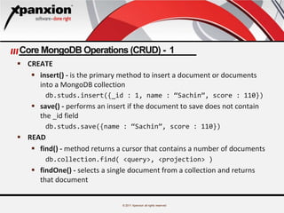 © 2011 Xpanxion all rights reserved
Core MongoDB Operations (CRUD) - 1
 CREATE
 insert() - is the primary method to insert a document or documents
into a MongoDB collection
db.studs.insert({_id : 1, name : “Sachin”, score : 110})
 save() - performs an insert if the document to save does not contain
the _id field
db.studs.save({name : “Sachin”, score : 110})
 READ
 find() - method returns a cursor that contains a number of documents
db.collection.find( <query>, <projection> )
 findOne() - selects a single document from a collection and returns
that document
 