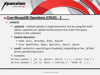 © 2011 Xpanxion all rights reserved
Core MongoDB Operations (CRUD) - 2
 UPDATE
 update() - method updates a single document, but by using the multi
option, update() can update all documents that match the query
criteria in the collection
 Update Operators
 Fields - $inc, $rename, $set, $unset
 Array - $addToSet, $pop, $pullAll, $pull, $push
 save() - performs a special type of update(), depending on the _id field
of the specified document
 Examples
db.bios.update( { _id: 3}, {$unset: {birth: 1 } }, { multi: true } )
db.bios.update( { _id: 1}, {$set: {'contribs.1': 'ALGOL 58' } } )
 