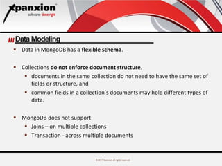 © 2011 Xpanxion all rights reserved
Data Modeling
 Data in MongoDB has a flexible schema.
 Collections do not enforce document structure.
 documents in the same collection do not need to have the same set of
fields or structure, and
 common fields in a collection’s documents may hold different types of
data.
 MongoDB does not support
 Joins – on multiple collections
 Transaction - across multiple documents
 