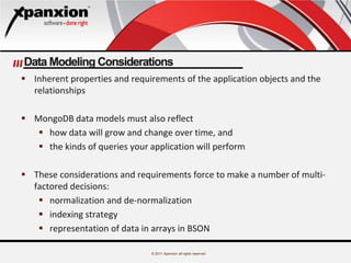 © 2011 Xpanxion all rights reserved
Data Modeling Considerations
 Inherent properties and requirements of the application objects and the
relationships
 MongoDB data models must also reflect
 how data will grow and change over time, and
 the kinds of queries your application will perform
 These considerations and requirements force to make a number of multi-
factored decisions:
 normalization and de-normalization
 indexing strategy
 representation of data in arrays in BSON
 