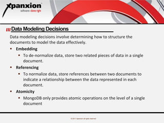 © 2011 Xpanxion all rights reserved
Data Modeling Decisions
Data modeling decisions involve determining how to structure the
documents to model the data effectively.
 Embedding
 To de-normalize data, store two related pieces of data in a single
document.
 Referencing
 To normalize data, store references between two documents to
indicate a relationship between the data represented in each
document.
 Atomicity
 MongoDB only provides atomic operations on the level of a single
document
 