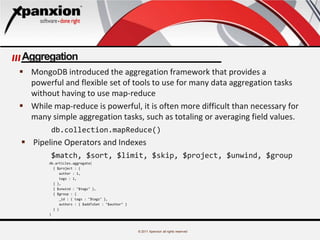 © 2011 Xpanxion all rights reserved
Aggregation
 MongoDB introduced the aggregation framework that provides a
powerful and flexible set of tools to use for many data aggregation tasks
without having to use map-reduce
 While map-reduce is powerful, it is often more difficult than necessary for
many simple aggregation tasks, such as totaling or averaging field values.
db.collection.mapReduce()
 Pipeline Operators and Indexes
$match, $sort, $limit, $skip, $project, $unwind, $group
db.articles.aggregate(
{ $project : {
author : 1,
tags : 1,
} },
{ $unwind : "$tags" },
{ $group : {
_id : { tags : "$tags" },
authors : { $addToSet : "$author" }
} }
)
 
