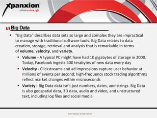 © 2011 Xpanxion all rights reserved
Big Data
 "Big Data" describes data sets so large and complex they are impractical
to manage with traditional software tools. Big Data relates to data
creation, storage, retrieval and analysis that is remarkable in terms
of volume, velocity, and variety.
 Volume - A typical PC might have had 10 gigabytes of storage in 2000.
Today, Facebook ingests 500 terabytes of new data every day
 Velocity - Clickstreams and ad impressions capture user behavior at
millions of events per second; high-frequency stock trading algorithms
reflect market changes within microseconds
 Variety - Big Data data isn't just numbers, dates, and strings. Big Data
is also geospatial data, 3D data, audio and video, and unstructured
text, including log files and social media
 