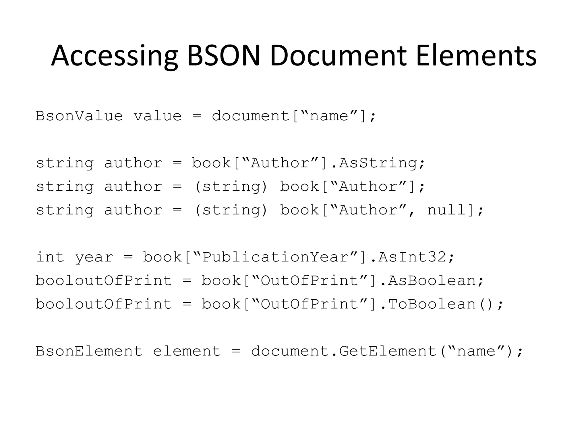 Accessing BSON Document ElementsBsonValue value = document[“name”];string author = book[“Author”].AsString;string author = (string) book[“Author”];string author = (string) book[“Author”, null];int year = book[“PublicationYear”].AsInt32;booloutOfPrint = book[“OutOfPrint”].AsBoolean;booloutOfPrint = book[“OutOfPrint”].ToBoolean();BsonElement element = document.GetElement(“name”);