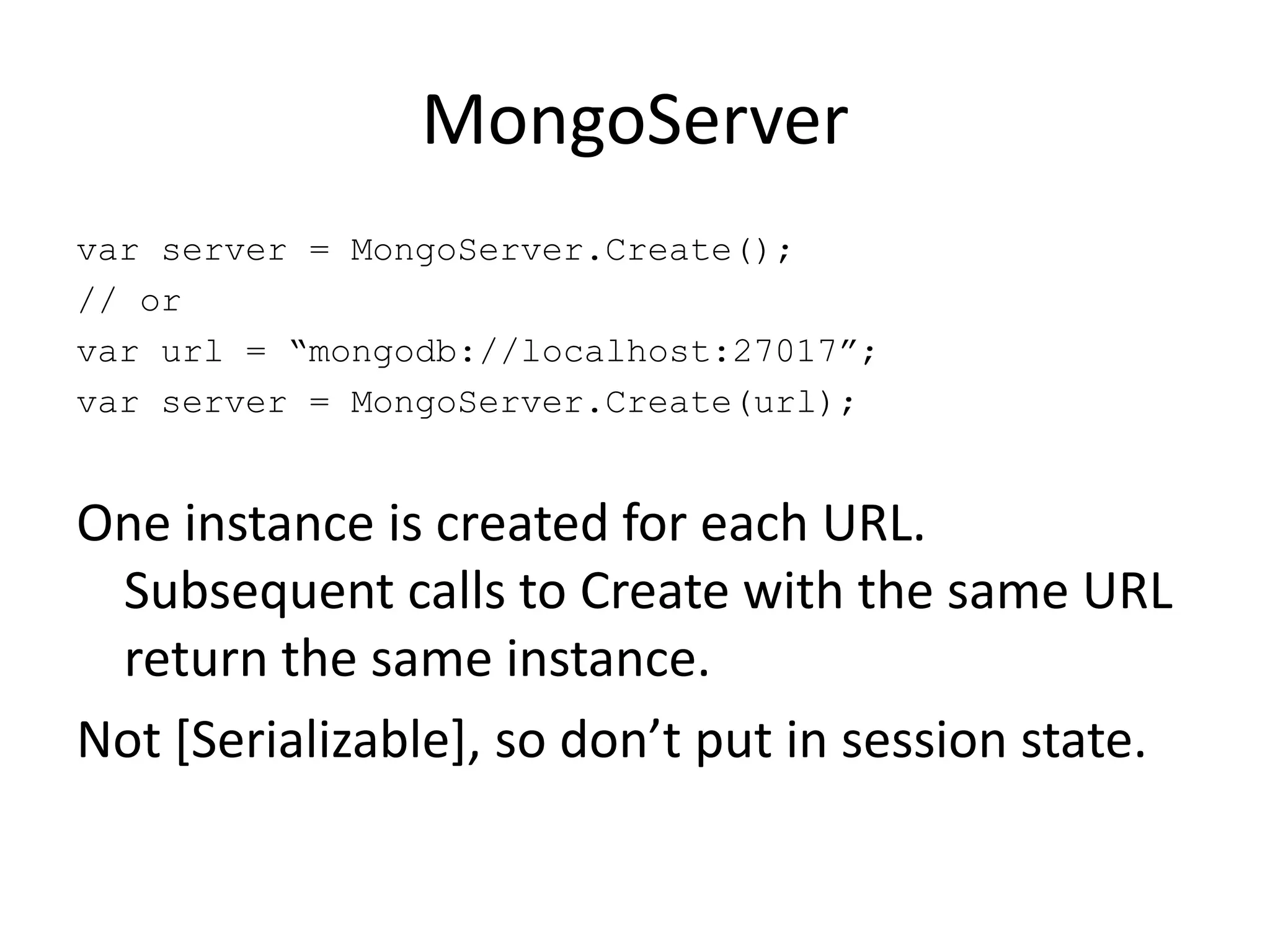 MongoServervar server = MongoServer.Create();// orvar url = “mongodb://localhost:27017”;var server = MongoServer.Create(url);One instance is created for each URL. Subsequent calls to Create with the same URL return the same instance.Not [Serializable], so don’t put in session state.