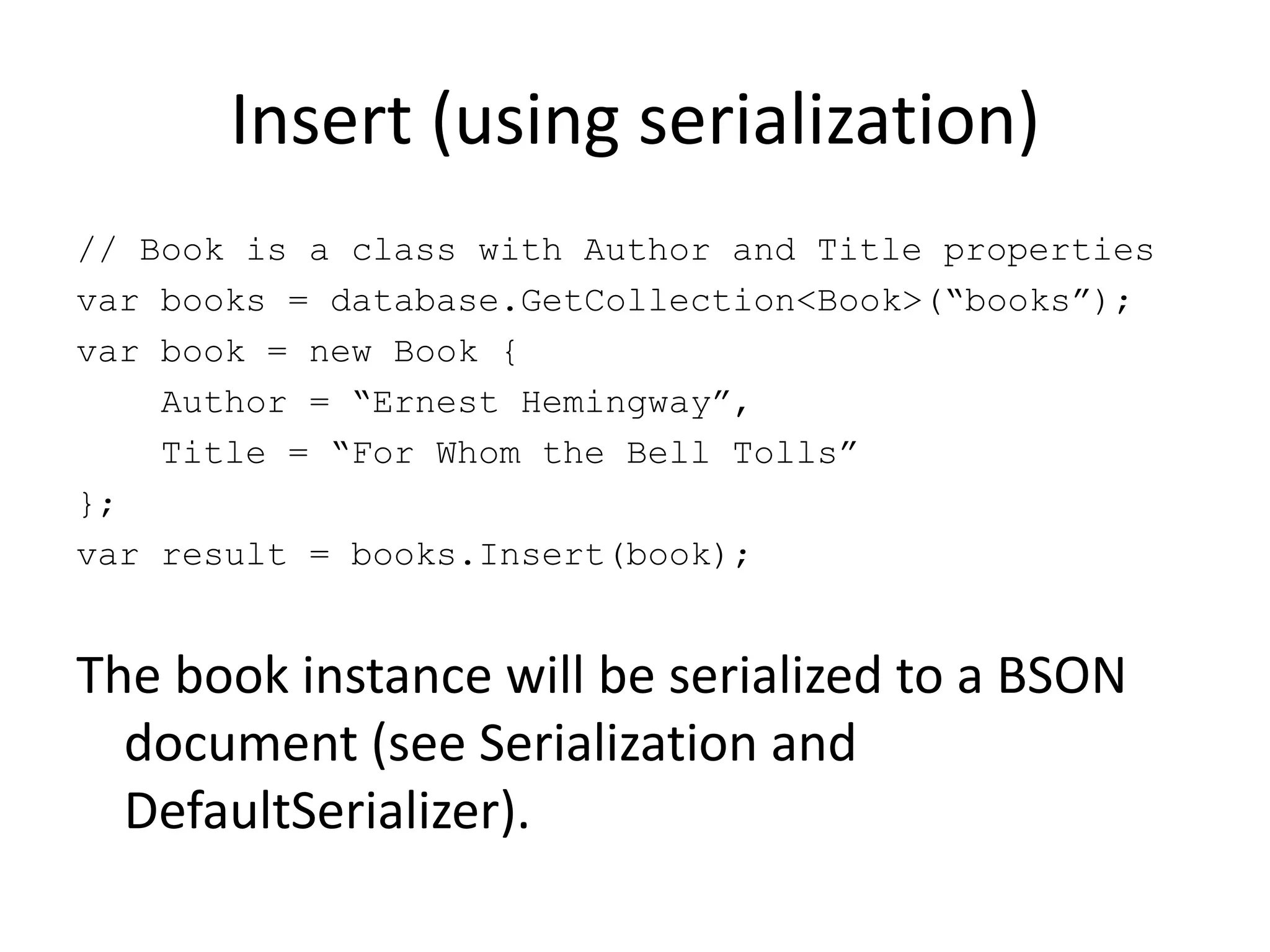 Insert (using serialization)// Book is a class with Author and Title propertiesvar books = database.GetCollection<Book>(“books”);var book = new Book {    Author = “Ernest Hemingway”,    Title = “For Whom the Bell Tolls”};var result = books.Insert(book);The book instance will be serialized to a BSON document (see Serialization and DefaultSerializer).