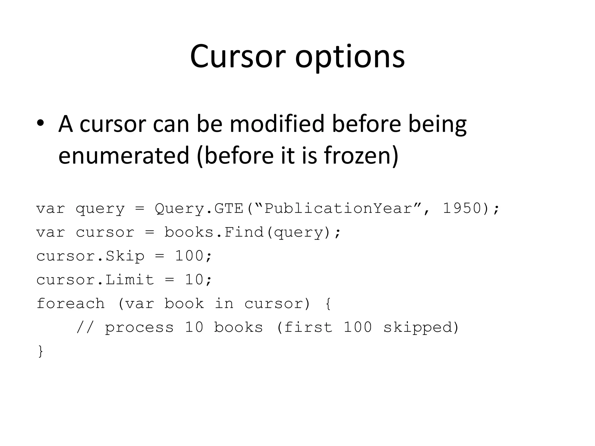 Cursor optionsA cursor can be modified before being enumerated (before it is frozen)var query = Query.GTE(“PublicationYear”, 1950);var cursor = books.Find(query);cursor.Skip = 100;cursor.Limit = 10;foreach (var book in cursor) {    // process 10 books (first 100 skipped)}